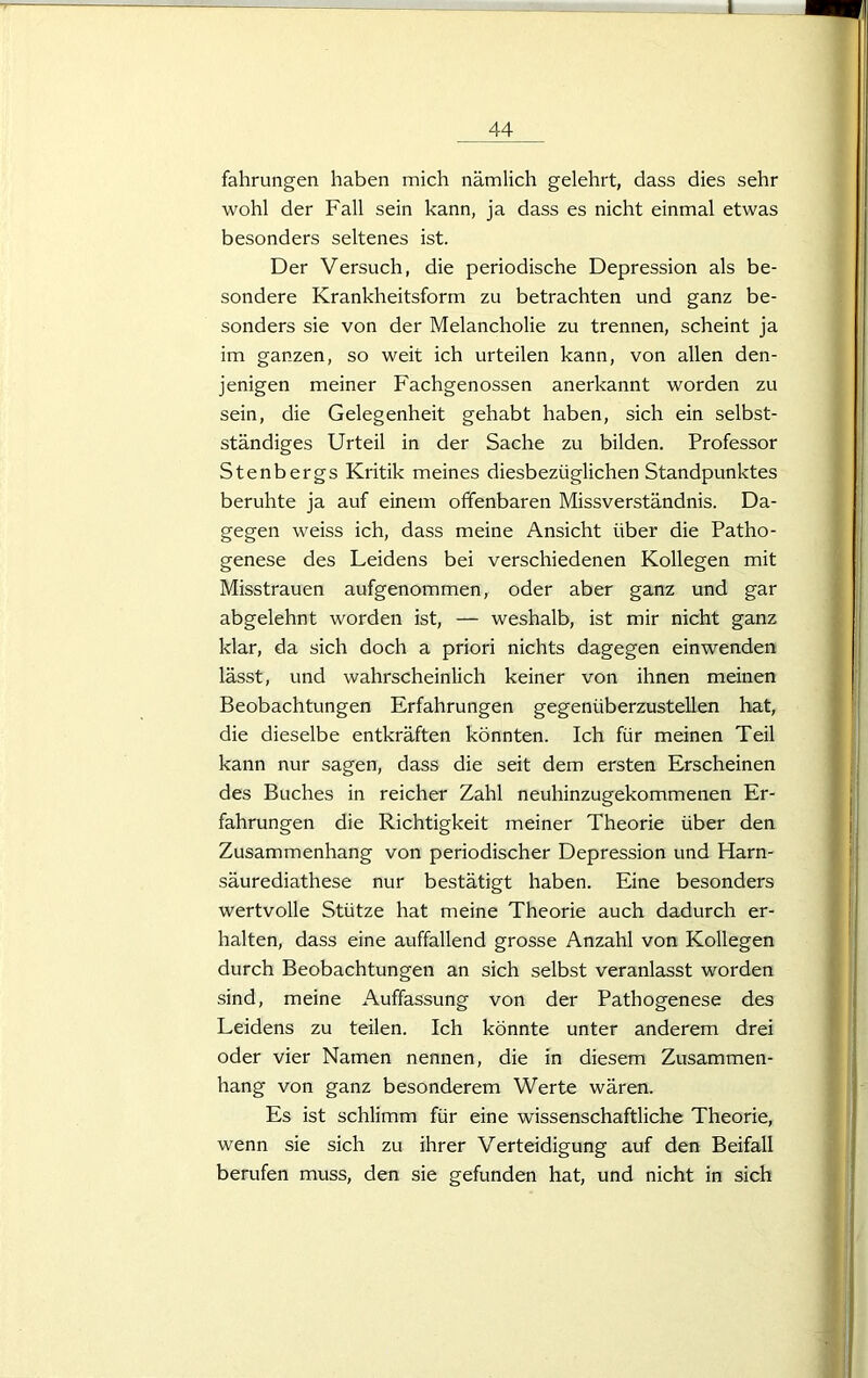 L 44 fahrungen haben mich nämlich gelehrt, dass dies sehr wohl der Fall sein kann, ja dass es nicht einmal etwas besonders seltenes ist. Der Versuch, die periodische Depression als be- sondere Krankheitsform zu betrachten und ganz be- sonders sie von der Melancholie zu trennen, scheint ja im ganzen, so weit ich urteilen kann, von allen den- jenigen meiner Fachgenossen anerkannt worden zu sein, die Gelegenheit gehabt haben, sich ein selbst- ständiges Urteil in der Sache zu bilden. Professor Stenbergs Kritik meines diesbezüglichen Standpunktes beruhte ja auf einem offenbaren Missverständnis. Da- gegen weiss ich, dass meine Ansicht über die Patho- genese des Leidens bei verschiedenen Kollegen mit Misstrauen aufgenommen, oder aber ganz und gar abgelehnt worden ist, — weshalb, ist mir nicht ganz klar, da sich doch a priori nichts dagegen einwenden lässt, und wahrscheinlich keiner von ihnen meinen Beobachtungen Erfahrungen gegenüberzustellen hat, die dieselbe entkräften könnten. Ich für meinen Teil kann nur sagen, dass die seit dem ersten Erscheinen des Buches in reicher Zahl neuhinzugekommenen Er- fahrungen die Richtigkeit meiner Theorie über den Zusammenhang von periodischer Depression und Harn- säurediathese nur bestätigt haben. Eine besonders wertvolle Stütze hat meine Theorie auch dadurch er- halten, dass eine auffallend grosse Anzahl von Kollegen durch Beobachtungen an sich selbst veranlasst worden sind, meine Auffassung von der Pathogenese des Leidens zu teilen. Ich könnte unter anderem drei oder vier Namen nennen, die in diesem Zusammen- hang von ganz besonderem Werte wären. Es ist schlimm für eine wissenschaftliche Theorie, wenn sie sich zu ihrer Verteidigung auf den Beifall berufen muss, den sie gefunden hat, und nicht in sich