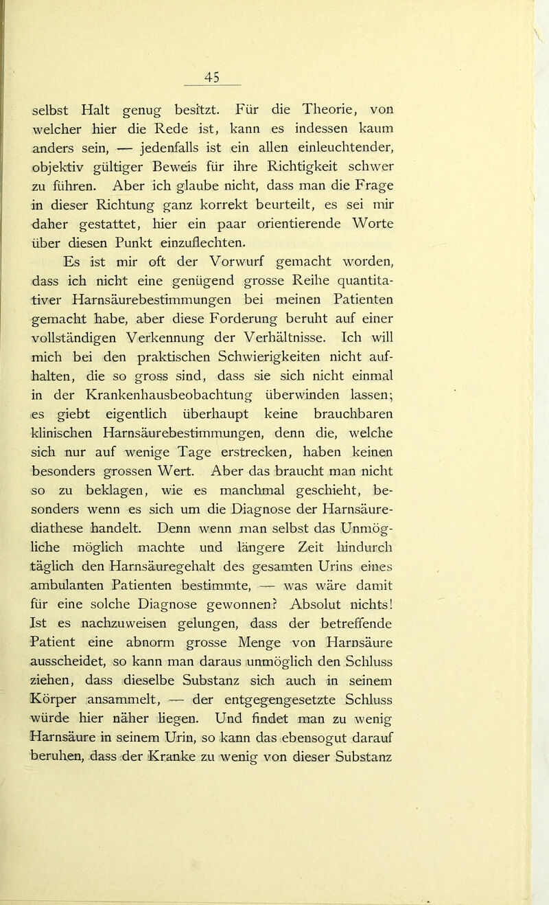 selbst Halt genug besitzt. Für die Theorie, von welcher hier die Rede ist, kann es indessen kaum anders sein, — jedenfalls ist ein allen einleuchtender, objektiv gültiger Beweis für ihre Richtigkeit schwer zu führen. Aber ich glaube nicht, dass man die Frage in dieser Richtung ganz korrekt beurteilt, es sei mir daher gestattet, hier ein paar orientierende Worte über diesen Punkt einzuflechten. Es ist mir oft der Vorwurf gemacht worden, dass ich nicht eine genügend grosse Reihe quantita- tiver Harnsäurebestimmungen bei meinen Patienten gemacht habe, aber diese Forderung beruht auf einer vollständigen Verkennung der Verhältnisse. Ich will mich bei den praktischen Schwierigkeiten nicht auf- halten, die so gross sind, dass sie sich nicht einmal in der Krankenhausbeobachtung überwinden lassen; es giebt eigentlich überhaupt keine brauchbaren klinischen Harnsäurebestimmungen, denn die, welche sich nur auf wenige Tage erstrecken, haben keinen besonders grossen Wert. Aber das braucht man nicht so zu beklagen, wie es manchmal geschieht, be- sonders wenn es sich um die Diagnose der Harnsäure- diathese handelt. Denn wenn man selbst das Unmög- liche möglich machte und längere Zeit hindurch täglich den Harnsäuregehalt des gesamten Urins eines ambulanten Patienten bestimmte, — was wäre damit für eine solche Diagnose gewonnen? Absolut nichts! Ist es nachzuweisen gelungen, dass der betreffende Patient eine abnorm grosse Menge von Harnsäure ausscheidet, so kann man daraus unmöglich den Schluss ziehen, dass dieselbe Substanz sich auch in seinem Körper ansammelt, — der entgegengesetzte Schluss würde hier näher liegen. Und findet man zu wenig Harnsäure in seinem Urin, so kann das ebensogut darauf beruhen, dass der Kranke zu wenig von dieser Substanz