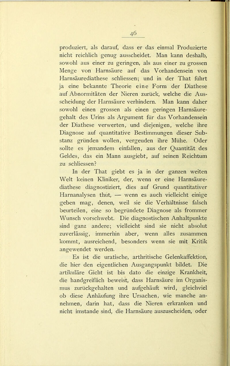 produziert, als darauf, dass er das einmal Produzierte nicht reichlich genug ausscheidet. Man kann deshalb, sowohl aus einer zu geringen, als aus einer zu grossen Menge von Harnsäure auf das Vorhandensein von Harnsäurediathese schliessen; und in der That führt ja eine bekannte Theorie eine Form der Diathese auf Abnormitäten der Nieren zurück, welche die Aus- scheidung der Harnsäure verhindern. Man kann daher sowohl einen grossen als einen geringen Harnsäure- gehalt des Urins als Argument für das Vorhandensein der Diathese verwerten, und diejenigen, welche ihre Diagnose auf quantitative Bestimmungen dieser Sub- stanz gründen wollen, vergeuden ihre Mühe. Oder sollte es jemandem einfallen, aus der Quantität des Geldes, das ein Mann ausgiebt, auf seinen Reichtum zu schliessen? In der That giebt es ja in der ganzen weiten Welt keinen Kliniker, der, wenn er eine Harnsäure- diathese diagnostiziert, dies auf Grund quantitativer Harnanalysen thut, — wenn es auch vielleicht einige geben mag, denen, weil sie die Verhältnisse falsch beurteilen, eine so begründete Diagnose als frommer Wunsch vorschwebt. Die diagnostischen Anhaltpunkte sind ganz andere; vielleicht sind sie nicht absolut zuverlässig, immerhin aber, wenn alles zusammen kommt, ausreichend, besonders wenn sie mit Kritik angewendet werden. Es ist die uratische, arthritische Gelenkaffektion, die hier den eigentlichen Ausgangspunkt bildet. Die artikuläre Gicht ist bis dato die einzige Krankheit, die handgreiflich beweist, dass Harnsäure im Organis- mus zurückgehalten und aufgehäuft wird, gleichviel ob diese Anhäufung ihre Ursachen, wie manche an- nehmen, darin hat, dass die Nieren erkranken und nicht imstande sind, die Harnsäure auszuscheiden, oder