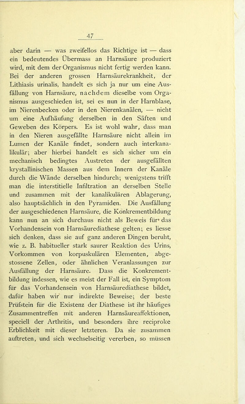 aber darin — was zweifellos das Richtige ist — dass ein bedeutendes Übermass an Harnsäure produziert wird, mit dem der Organismus nicht fertig werden kann. Bei der anderen grossen Harnsäurekrankheit, der Lithiasis urinalis, handelt es sich ja nur um eine Aus- fällung von Harnsäure, nachdem dieselbe vom Orga- nismus ausgeschieden ist, sei es nun in der Harnblase, im Nierenbecken oder in den Nierenkanälen, — nicht um eine Aufhäufung derselben in den Säften und Geweben des Körpers. Es ist wohl wahr, dass man in den Nieren ausgefällte Harnsäure nicht allein im Lumen der Kanäle findet, sondern auch interkana- likulär; aber hierbei handelt es sich sicher um ein mechanisch bedingtes Austreten der ausgefällten krystallinischen Massen aus dem Innern der Kanäle durch die Wände derselben hindurch; wenigstens trifft man die interstitielle Infiltration an derselben Stelle und zusammen mit der kanalikulären Ablagerung, also hauptsächlich in den Pyramiden. Die Ausfällung der ausgeschiedenen Harnsäure, die Konkrementbildung kann nun an sich durchaus nicht als Beweis für1 das Vorhandensein von Harnsäurediathese gelten; es Hesse sich denken, dass sie auf ganz anderen Dingen beruht, wie z. B. habitueller stark saurer Reaktion des Urins, Vorkommen von korpuskulären Elementen, abge- stossene Zellen, oder ähnlichen Veranlassungen zur Ausfällung der Harnsäure. Dass die Konkrement- bildung indessen, wie es meist der Fall ist, ein Symptom für das Vorhandensein von Harnsäurediathese bildet, dafür haben wir nur indirekte Beweise; der beste Prüfstein für die Existenz der Diathese ist ihr häufiges Zusammentreffen mit anderen Harnsäureaffektionen, speciell der Arthritis, und besonders ihre reciproke Erblichkeit mit dieser letzteren. Da sie zusammen auftreten, und sich wechselseitig vererben, so müssen