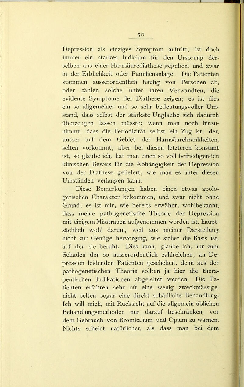 Depression als einziges Symptom auftritt, ist doch immer ein starkes Indicium für den Ursprung der- selben aus einer Harnsäurediathese gegeben, und zwar in der Erblichkeit oder Familienanlage. Die Patienten stammen ausserordentlich häufig von Personen ab, oder zählen solche unter ihren Verwandten, die evidente Symptome der Diathese zeigen; es ist dies ein so allgemeiner und so sehr bedeutungsvoller Um- stand, dass selbst der stärkste Unglaube sich dadurch überzeugen lassen müsste; wenn man noch hinzu- nimmt, dass die Periodizität selbst ein Zug ist, der, ausser auf dem Gebiet der Harnsäurekrankheiten, selten vorkommt, aber bei diesen letzteren konstant ist, so glaube ich, hat man einen so voll befriedigenden klinischen Beweis für die Abhängigkeit der Depression von der Diathese geliefert, wie man es unter diesen Umständen verlangen kann. Diese Bemerkungen haben einen etwas apolo- getischen Charakter bekommen, und zwar nicht ohne Grund; es ist mir, wie bereits erwähnt, wohlbekannt, dass meine pathogenetische Theorie der Depression mit einigem Misstrauen aufgenommen worden ist, haupt- sächlich wohl darum, weil aus meiner Darstellung nicht zur Genüge hervorging, wie sicher die Basis ist, auf der sie beruht. Dies kann, glaube ich, nur zum Schaden der so ausserordentlich zahlreichen, an De- pression leidenden Patienten geschehen, denn aus der pathogenetischen Theorie sollten ja hier die thera- peutischen Indikationen abgeleitet werden. Die Pa- tienten erfahren sehr oft eine wenig zweckmässige, nicht selten sogar eine direkt schädliche Behandlung. Ich will mich, mit Rücksicht auf die allgemein üblichen Behandlungsmethoden nur darauf beschränken, vor dem Gebrauch von Bromkalium und Opium zu warnen. Nichts scheint natürlicher, als dass man bei dem