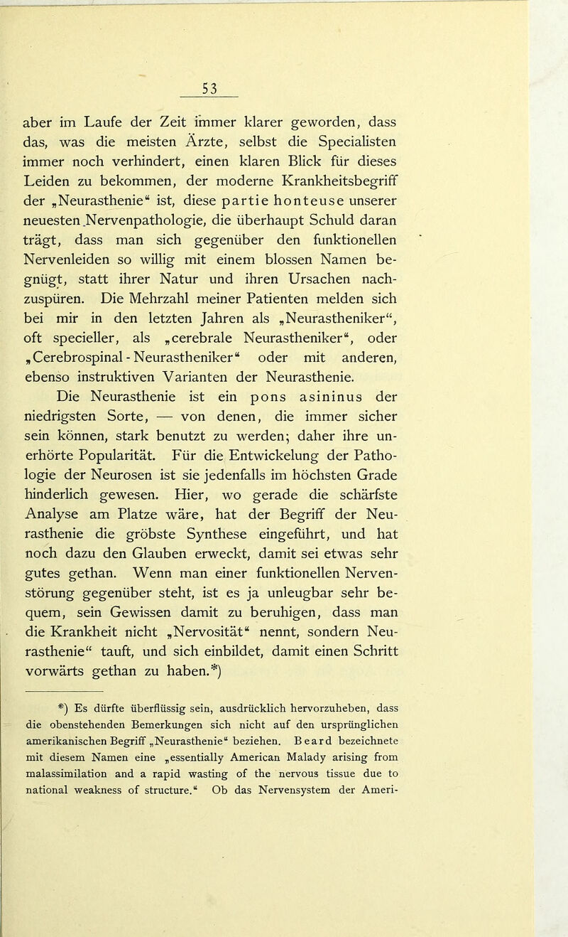 aber im Laufe der Zeit immer klarer geworden, dass das, was die meisten Ärzte, selbst die Specialisten immer noch verhindert, einen klaren Blick für dieses Leiden zu bekommen, der moderne Krankheitsbegriff der „Neurasthenie“ ist, diese partie honteuse unserer neuesten Nervenpathologie, die überhaupt Schuld daran trägt, dass man sich gegenüber den funktionellen Nervenleiden so willig mit einem blossen Namen be- gnügt, statt ihrer Natur und ihren Ursachen nach- zuspüren. Die Mehrzahl meiner Patienten melden sich bei mir in den letzten Jahren als „Neurastheniker“, oft specieller, als „cerebrale Neurastheniker“, oder „Cerebrospinal - Neurastheniker“ oder mit anderen, ebenso instruktiven Varianten der Neurasthenie. Die Neurasthenie ist ein pons asininus der niedrigsten Sorte, — von denen, die immer sicher sein können, stark benutzt zu werden; daher ihre un- erhörte Popularität. Für die Entwickelung der Patho- logie der Neurosen ist sie jedenfalls im höchsten Grade hinderlich gewesen. Hier, wo gerade die schärfste Analyse am Platze wäre, hat der Begriff der Neu- rasthenie die gröbste Synthese eingeführt, und hat noch dazu den Glauben erweckt, damit sei etwas sehr gutes gethan. Wenn man einer funktionellen Nerven- störung gegenüber steht, ist es ja unleugbar sehr be- quem, sein Gewissen damit zu beruhigen, dass man die Krankheit nicht „Nervosität“ nennt, sondern Neu- rasthenie“ tauft, und sich einbildet, damit einen Schritt vorwärts gethan zu haben.*) *) Es dürfte überflüssig sein, ausdrücklich hervorzuheben, dass die obenstehenden Bemerkungen sich nicht auf den ursprünglichen amerikanischen Begriff „Neurasthenie“ beziehen. Beard bezeichnete mit diesem Namen eine „essentially American Malady arising from malassimilation and a rapid wasting of the nervous tissue due to national weakness of structure.“ Ob das Nervensystem der Ameri-