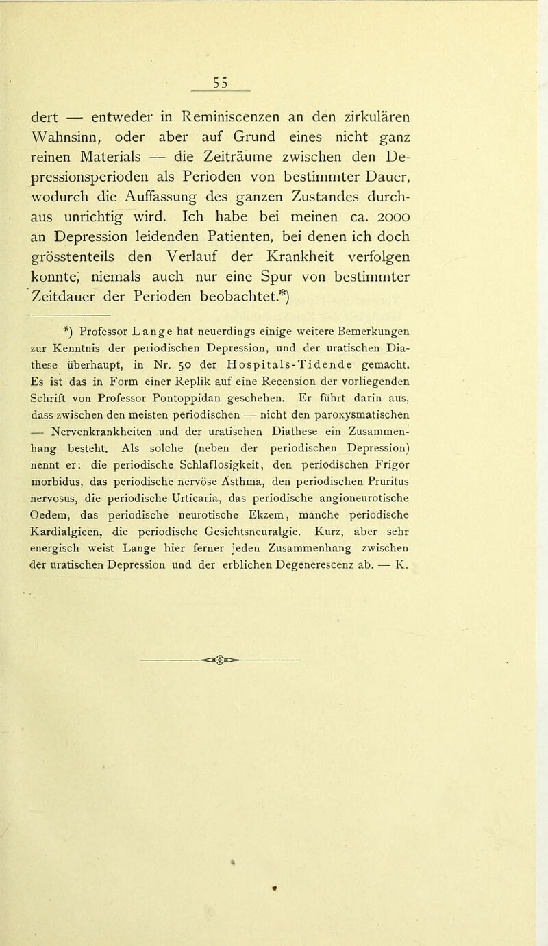 dert — entweder in Reminiscenzen an den zirkulären Wahnsinn, oder aber auf Grund eines nicht ganz reinen Materials — die Zeiträume zwischen den De- pressionsperioden als Perioden von bestimmter Dauer, wodurch die Auffassung des ganzen Zustandes durch- aus unrichtig wird. Ich habe bei meinen ca. 2000 an Depression leidenden Patienten, bei denen ich doch grösstenteils den Verlauf der Krankheit verfolgen konnte; niemals auch nur eine Spur von bestimmter Zeitdauer der Perioden beobachtet.*) *) Professor Lange hat neuerdings einige weitere Bemerkungen zur Kenntnis der periodischen Depression, und der uratischen Dia- these überhaupt, in Nr. 50 der Hospitals-Tidende gemacht. Es ist das in Form einer Replik auf eine Recension der vorliegenden Schrift von Professor Pontoppidan geschehen. Er führt darin aus, dass zwischen den meisten periodischen — nicht den paroxysmatischen — Nervenkrankheiten und der uratischen Diathese ein Zusammen- hang besteht. Als solche (neben der periodischen Depression) nennt er: die periodische Schlaflosigkeit, den periodischen Frigor morbidus, das periodische nervöse Asthma, den periodischen Pruritus nervosus, die periodische Urticaria, das periodische angioneurotische Oedem, das periodische neurotische Ekzem, manche periodische Kardialgieen, die periodische Gesichtsneuralgie. Kurz, aber sehr energisch weist Lange hier ferner jeden Zusammenhang zwischen der uratischen Depression und der erblichen Degenerescenz ab. — K.