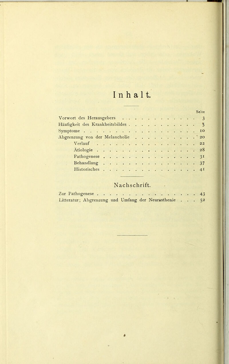 Inhalt. Seite Vorwort des Herausgebers 3 Häufigkeit des Krankheitsbildes 5 Symptome io Abgrenzung von der Melancholie ' 20 Verlauf 22 Ätiologie 28 Pathogenese 31 Behandlung 37 Historisches 41 Nachschrift. Zur Pathogenese 43 Litteratur; Abgrenzung und Umfang der Neurasthenie ... 52