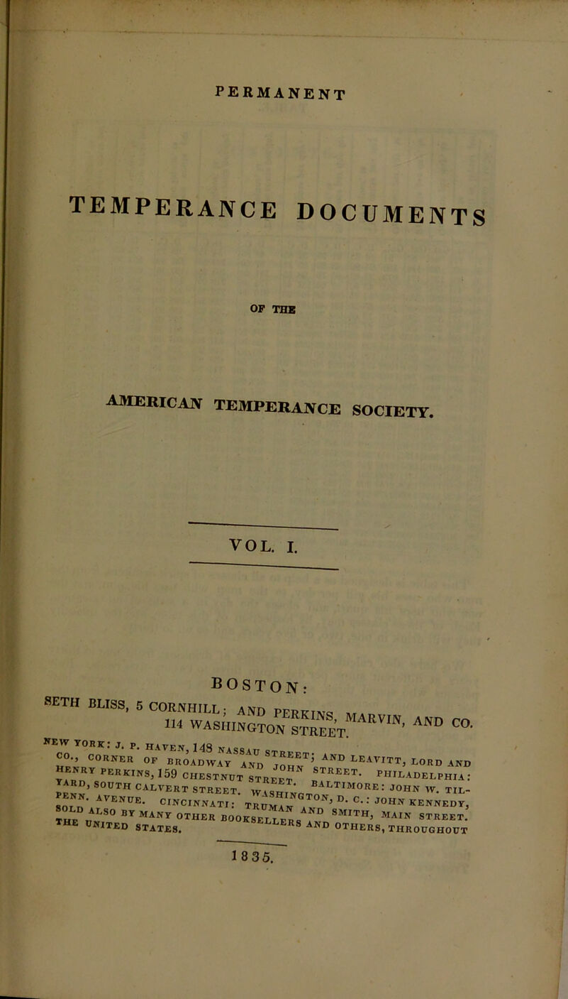 permanent TEMPERANCE DOCUMENTS OF THE AMERICAN TEMPERANCE SOCIETY. VOL. I. SETH BLISS, 5 CORNHILL; AND PFPTf T\ra 1H WASHINGTON OTREET ' ^ C°' henrcorner °p -^r;sizsTjrNT;STAND leavitt; lord AN°  ’ AVENUE. CINCINNATI: TRIJMaw J ^ D* C-: J°HN KENNEDY, THF^1 S0 BY MANY 0TUER B00KSELLER<sAND smith’ main street, the united states. ers and others, THROUGHOUT 1 8 35.