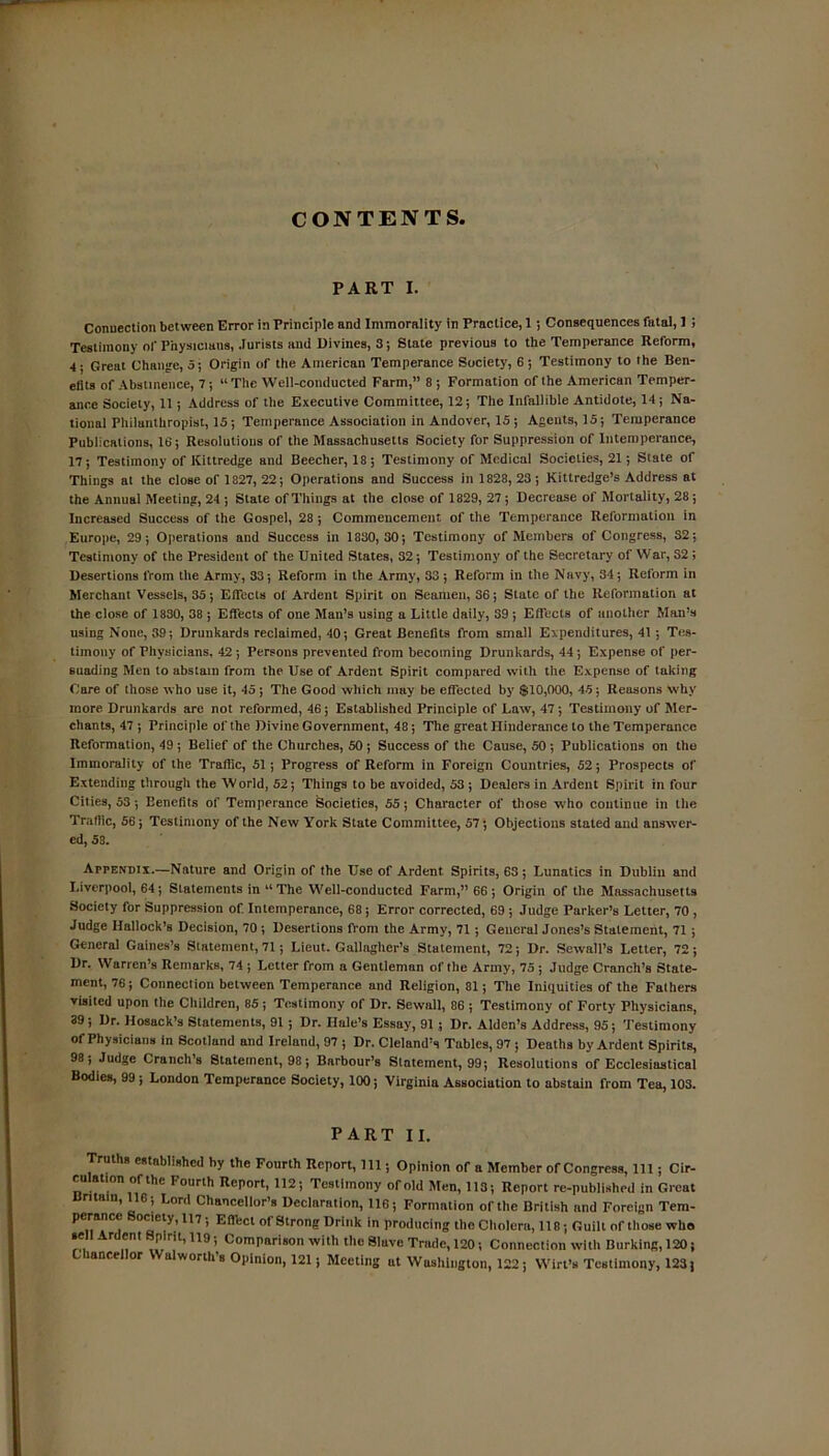 CONTENTS, PART I. Connection between Error in Principle and Immorality in Practice, 1 ; Consequences fatal, 1 ; Testimony of Physicians, Jurists and Divines, 3; State previous to the Temperance Reform, 4; Greut Change, 5; Origin of the American Temperance Society, 6; Testimony to the Ben- elits of Abstinence, 7; “ The Well-conducted Farm,” 8 ; Formation of the American Temper- ance Society, 11; Address of the Executive Committee, 12; The Infallible Antidote, 14; Na- tional Philanthropist, 15 ; Temperance Association in Andover, 15 ; Agents, 15; Temperance Publications, 16; Resolutions of the Massachusetts Society for Suppression of Intemperance, 17; Testimony of Kittredge and Beecher, 18; Testimony of Medical Societies, 21; Stale of Things at the close of 1827, 22 ; Operations and Success in 1828, 23 ; Kittredge’s Address at the Annual Meeting, 24 ; State of Things at the close of 1829, 27 ; Decrease of Mortality, 28; Increased Success of the Gospel, 28; Commencement of the Temperance Reformation in Europe, 29; Operations and Success in 1830,30; Testimony of Members of Congress, S2; Testimony of the President of the United States, 32; Testimony of the Secretary of War, 32; Desertions from the Army, 33; Reform in the Army, 33 ; Reform in the Navy, 34; Reform in Merchant Vessels, 35; Effects of Ardent Spirit on Seamen, S6; State of the Reformation at the close of 1830, 38 ; Effects of one Man’s using a Little daily, 39; Effects of another Man’s using None, 39; Drunkards reclaimed, 40; Great Benefits from small Expenditures, 41 ; Tes- timony of Physicians, 42; Persons prevented from becoming Drunkards, 44; Expense of per- suading Men to abstain from the Use of Ardent Spirit compared with the Expense of taking Care of those who use it, 45; The Good which may be effected by $10,000, 45; Reusons why more Drunkards are not reformed, 46; Established Principle of Law, 47; Testimony of Mer- chants, 47 ; Principle of the Divine Government, 48; The great Ilinderance to the Temperance Reformation, 49 ; Belief of the Churches, 50 ; Success of the Cause, 50 ; Publications on the Immorality of the Traffic, 51; Progress of Reform in Foreign Countries, 52; Prospects of Extending through the World, 52; Things to be avoided, 53 ; Dealers in Ardent Spirit in four Cities, 53; Benefits of Temperance Societies, 55; Character of those who continue in the Traffic, 56; Testimony of the New York Stute Committee, 57; Objections stated and answer- ed, 53. Appendix.—Nature and Origin of the Use of Ardent Spirits, 63; Lunatics in Dublin and Liverpool, 64; Statements in “The Well-conducted Farm,” 66 ; Origin of the Massachusetts Society for Suppression of. Intemperance, 68; Error corrected, 69 ; Judge Parker’s Letter, 70 , Judge Hallock’s Decision, 70 ; Desertions from the Army, 71 ; General Jones’s Statement, 71 ; General Gaines’s Statement, 71; Lieut. Gallagher’s Statement, 72; Dr. Sewall’s Letter, 72; Dr. Warren’s Remarks, 74 ; Letter from a Gentleman of the Army, 75 ; Judge Cranch’s State- ment, 76; Connection between Temperance and Religion, 81; The Iniquities of the Falhers visited upon the Children, 85 ; Testimony of Dr. Sewall, 86 ; Testimony of Forty Physicians, 39 ; Dr. Hosack’s Statements, 91 ; Dr. Dale’s Essay, 91 ; Dr. Alden’s Address, 95; Testimony of Physicians in Scotland nnd Ireland, 97 ; Dr. Cleland’s Tables, 97 ; Deaths by Ardent Spirits, 98; Judge Cranch’s Statement, 98; Barbour’s Statement, 99; Resolutions of Ecclesiastical Bodies, 99 ; London Temperance Society, 100; Virginia Association to abstain from Tea, 103. PART II. Truths established by the Fourth Report, 111; Opinion of a Member of Congress, 111 ; Cir- ru ati on of the Fourth Report, 112; Testimony of old Men, 113; Report re-published in Great Britain, 116; Lord Chancellor’s Declaration, 116; Formation of the British nnd Foreign Tem- perance Society, 117; Effect of Strong Drink in producing the Cholera, 118; Guilt of those who sell Ardent Spirit, 119; Comparison with the Slave Trade, 120; Connection with Burking, 120; Chancellor Walworth’s Opinion, 121; Meeting at Washington, 122; Wirt’s Testimony, 123)
