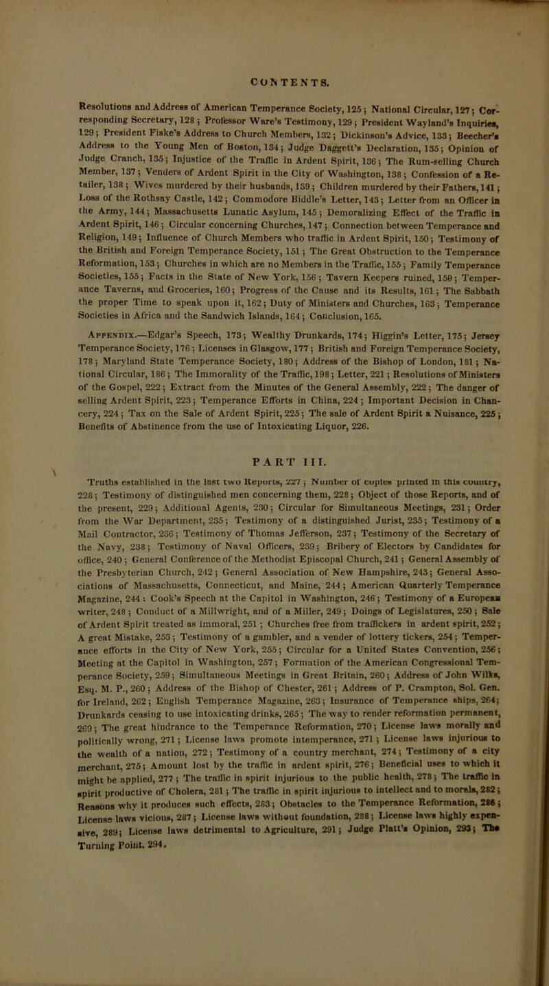 Resolutions ami Address of American Temperance Society, 125; National Circular, 127; Cor- responding Secretary, 128 ; Professor Ware’s Testimony, 129; President Wayland’s Inquiries, 129; President Fiske’s Address to Church Members, 132; Dickinson’s Advice, 133; Beecher’s Address to the \ oung Men of Boston, 134; Judge Daggett’s Declaration, 135; Opinion of Judge Cranch, 135; Injustice of the Traffic in Ardent Spirit, 136; The Rum-selling Church Member, 137; Venders of Ardent Spirit in the City of Washington, 138; Confession of a Re- tailer, 138 ; Wives murdered by their husbands, 139; Children murdered by their Fathers, 141; Loss of the Rothsay Castle, 142; Commodore Biddle’s Letter, 143; Letter from an Officer in the Army, 144; Massachusetts Lunatic Asylum, 145; Demoralizing Effect of the Traffic in Ardent Spirit, 146; Circular concerning Churches, 147; Connection between Temperance and Religion, 149; Influence of Church Members who traffic in Ardent Spirit, 150; Testimony of the British and Foreign Temperance Society, 151; The Great Obstruction to the Temperance Reformation, 153; Churches in which are no Members in the Traffic, 155; Family Temperance Societies, 155; Facts in the State of New York, 156; Tavern Keepers ruined, 158; Temper- ance Taverns, and Groceries, 160; Progress of the Cause and its Results, 161; The Sabbath the proper Time to speak upon it, 162; Duly of Ministers and Churches, 163; Temperance Societies in Africa and the Sandwich Islands, 164; Conclusion, 165. Appendix.—Edgar’s Speech, 173; Wealthy Drunkards, 174; Higgin’s Letter, 175; Jersey Temperance Society, 176; Licenses in Glasgow, 177; British and Foreign Temperance Society, 178; Maryland State Temperance Society, 180; Address of the Bishop of London, 181; Na- tional Circular, 186; The Immorality of the Traffic,198; Letter, 221; Resolutions of Ministers of the Gospel, 222; Extract from the Minutes of the General Assembly, 222; The danger of selling Ardent Spirit, 223; Temperance Efforts in China, 224; Important Decision in Chan- cery, 224; Tax on the Sale of Ardent Spirit, 225; The sale of Ardent Spirit a Nuisance, 225; Benefits of Abstinence from the use of Intoxicating Liquor, 226. PART III. Truths established in the last two Reports, 227 ; Number of copies printed in this country, 228; Testimony of distinguished men concerning them, 228; Object of those Reports, and of the present, 229; Additional Agents, 230; Circular for Simultaneous Meetings, 231; Order from the War Department, 235; Testimony of a distinguished Jurist, 235; Testimony of a Mail Contractor, 236; Testimony of Thomas Jefferson, 237; Testimony of the Secretary of the Navy, 238; Testimony of Naval Officers, 239; Bribery of Electors by Candidates for office, 240 ; General Conference of the Methodist Episcopal Church, 241; General Assembly of the Presbyterian Church, 242; General Association of New Hampshire, 243; General Asso- ciations of Massachusetts, Connecticut, and Maine, 244; American Quarterly Temperance Magazine, 244: Cook’s Speech at the Capitol in Washington, 246; Testimony of a European writer, 248 ; Conduct of a Millwright, and of a Miller, 249; Doings of Legislatures, 250 ; Sale of Ardent Spirit treated as immoral, 251; Churches free from traffickers in ardent spirit, 252; A great Mistake, 253; Testimony of a gambler, and n vender of lottery tickers, 254; Temper- auce efforts in the City of New York, 255; Circular for a United States Convention, 256; Meeting at the Capitol in Washington, 257; Formation of the American Congressional Tem- perance Society, 259; Simultaneous Meetings in Great Britain, 260; Address of John Wilks, Esq. M. P., 260; Address of the Bishop of Chester, 261; Address of P. Crampton, Sol. Gen. for Ireland, 262; English Temperance Magazine, 263; Insurance of Temperance ships, 264; Drunkards ceasing to use intoxicating drinks, 265; The way to render reformation permanent, 269; The great hindrance to the Temperance Reformation, 270; License laws morally and politically wrong, 271; License laws promote intemperance, 271; License laws injurious to the wealth of a nation, 272; Testimony of a country merchant, 274; Testimony of a city merchant, 275; Amount lost by the traffic in ardent spirit, 276; Beneficial uses to which it might be npplied, 277 ; The traffic in spirit injurious to the public health, 278; The traffic in spirit productive of Cholera, 281; The traffic in spirit injurious to intellect and to morals, 282; Reasons why it produces such effects, 283; Obstacles to the Temperance Reformation, 286; License laws vicious, 287; License laws without foundation, 288; License laws highly expen- sive, 289; License laws detrimental to Agriculture, 291; Judge Platt’s Opinion, 293; The Turning Point. 294.