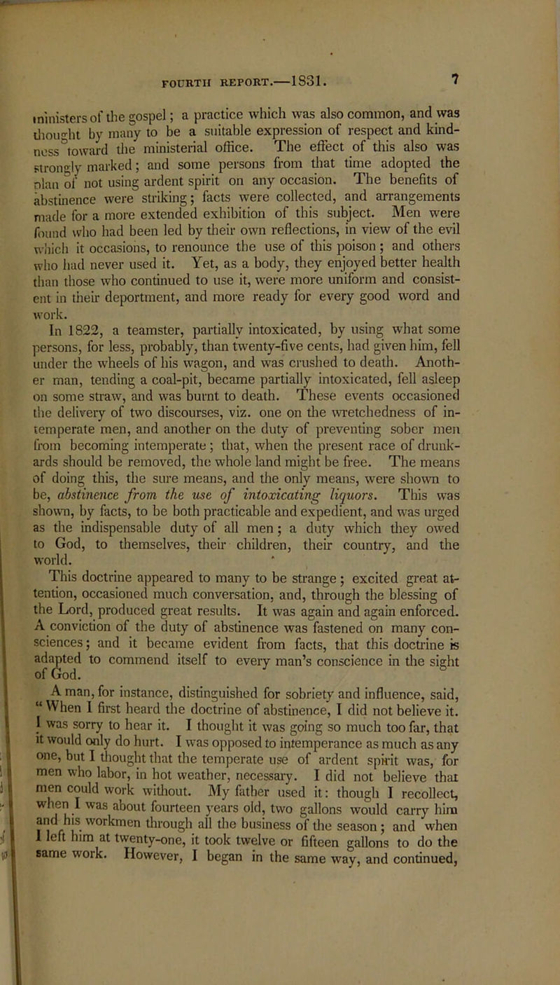 ministers of the gospel; a practice which was also common, and was thought by many to be a suitable expression of respect and kind- ness ^toward the ministerial office. The effect of this also was strongly marked; and some persons from that time adopted the nlan of not using ardent spirit on any occasion. The benefits of abstinence were striking; facts were collected, and arrangements made for a more extended exhibition of this subject. Men were found who had been led by their own reflections, in view of the evil which it occasions, to renounce the use of this poison ; and others who had never used it. Yet, as a body, they enjoyed better health than those who continued to use it, were more uniform and consist- ent in their deportment, and more ready for every good word and work. In 1822, a teamster, partially intoxicated, by using what some persons, for less, probably, than twenty-five cents, had given him, fell under the wheels of his wagon, and was crushed to death. Anoth- er man, tending a coal-pit, became partially intoxicated, fell asleep on some straw, and was burnt to death. These events occasioned the delivery of two discourses, viz. one on the wretchedness of in- temperate men, and another on the duty of preventing sober men from becoming intemperate; that, when the present race of drunk- ards should be removed, the whole land might be free. The means of doing this, the sure means, and the only means, were shown to be, abstinence from the use of intoxicating liquors. This was shown, by facts, to be both practicable and expedient, and was urged as the indispensable duty of all men; a duty which they owed to God, to themselves, their children, their country, and the world. This doctrine appeared to many to be strange; excited great at- tention, occasioned much conversation, and, through the blessing of the Lord, produced great results. It was again and again enforced. A conviction of the duty of abstinence was fastened on many con- sciences; and it became evident from facts, that this doctrine is adapted to commend itself to every man’s conscience in the sight of God. & A man, for instance, distinguished for sobriety and influence, said, “ When I first heard the doctrine of abstinence, I did not believe it. I was sorry to hear it. I thought it was going so much too far, that it would only do hurt. I was opposed to intemperance as much as any one, but I thought that the temperate use of ardent spirit was, for men who labor, in hot weather, necessary. I did not believe that men could work without. My father used it: though I recollect, when I was about fourteen years old, two gallons would carry him and his workmen through all the business of tire season; and when 1 left him at twenty-one, it took twelve or fifteen gallons to do the same work. However, I began in the same way, and continued,