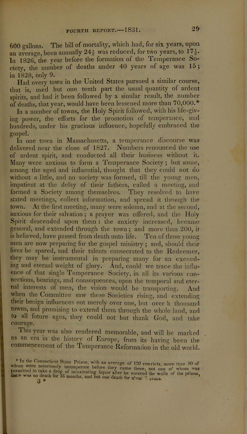 600 gallons. The bill of mortality, which had, for six years, upon an average, been annually 24} was reduced, for two years, to 17|. In 1826, the year before the formation of the Temperance So- ciety, the number of deaths under 40 years of age was 15; in 1828, only 9. Had every town in the United States pursued a similar course, that is, used but one tenth part the usual quantity of ardent spirits, and had it been followed by a similar result, the number of deaths, that year, would have been lessened more than 70,000.* In a number of towns, the Holy Spirit followed, with his life-giv- ing power, the efforts for the promotion of temperance, and hundreds, under his gracious influence, hopefully embraced the gospel. In one town in Massachusetts, a temperance discourse was delivered near the close of 1827. Numbers renounced the use of ardent spirit, and conducted all their business without it. Many were anxious to form a Temperance Society; but some, among the aged and influential, thought that they could not do without a little, and no society was formed, till the young men, impatient at the delay of their fathers, called a meeting, and formed a Society among themselves. They resolved to have stated meetings, collect information, and spread it through the town. At the first meeting, many were solemn, and at the second, anxious for their salvation ; a prayer was offered, and the Holy Spirit descended upon them : the anxiety increased, became general, and extended through the town ; and more than 200, it is believed, have passed from death unto life. Ton of those young men are now preparing for the gospel ministry; and, should their lives be spared, and their talents consecrated to the Redeemer, they may be instrumental in preparing many for an exceed- ing and eternal weight of glory. And, could we trace the influ- ence of that single Temperance Society, in all its various con- nections, bearings, and consequences, upon the temporal and eter- nal interests of men, the vision would be transporting. And when the Committee saw these Societies rising, and extending their benign influences not merely over one, but. over a thousand towns, and promising to extend them through the whole land, and to all future ages, they could not but thank God, and take courage. This year was also rendered memorable, and will be marked as an era in the history of Europe, from its having been the commencement of the Temperance Reformation in the old world. Slat.° Pris°T’ T'lr an avera?c of 120 convicts, more than 90 of Dermitied to take a ,lrm. ,n‘c.ml>el!at®. be,°.re lb(-7 rame there, not one of whom was era rsasrwansttra t as* tr*of *• 3 *