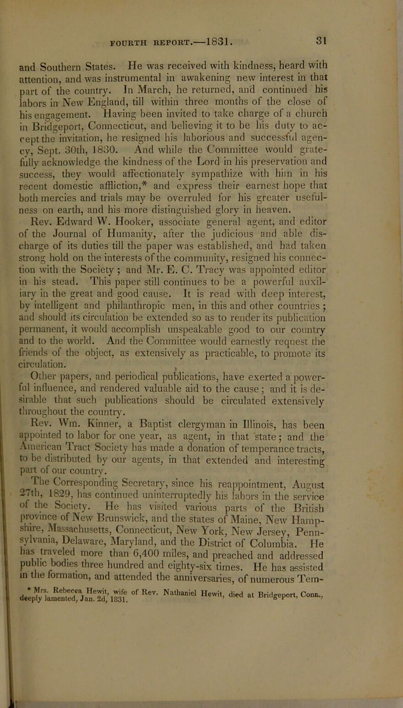 and Southern States. He was received with kindness, heard with attention, and was instrumental in awakening new interest in that part of the country. In March, he returned, and continued his labors in New England, till within three months of the close of his engagement. Having been invited to take charge of a church in Bridgeport, Connecticut, and believing it to be his duty to ac- cept the invitation, he resigned his laborious and successful agen- cy, Sept. 30th, 1830. And while the Committee would grate- fullv acknowledge the kindness of the Lord in his preservation and success, they would affectionately sympathize with him in his recent domestic affliction,* and express their earnest hope that both mercies and trials may be overruled for his greater useful- ness on earth, and his more distinguished glory in heaven. Rev. Edward W. Hooker, associate general agent, and editor of the Journal of Humanity, after the judicious and able dis- charge of its duties till the paper was established, and had taken strong hold on the interests of the community, resigned his connec- tion with the Society ; and Mr. E. C. Tracy was appointed editor in his stead. This paper still continues to be a powerful auxil- iary in the great and good cause. It is read with deep interest, by intelligent and philanthropic men, in this and other countries ; and should its circulation be extended so as to render its publication permanent, it would accomplish unspeakable good to our country and to the world. And the Committee would earnestly request the friends of the object, as extensively as practicable, to promote its circulation. Other papers, and periodical publications, have exerted a power- ful influence, and rendered valuable aid to the cause; and it is de- sirable that such publications should be circulated extensively throughout the country. Rev. Wm. Kinner, a Baptist clergyman in Illinois, has been appointed to labor for one year, as agent, in that state; and the American Tract Society has made a donation of temperance tracts, to be distributed by our agents, in that extended and interesting part of our country. The Corresponding Secretary, since his reappointment, August 27th, 1829, has continued uninterruptedly his labors in the service of the Society. He has visited various parts of the British province of New Brunswick, and the states of Maine, New Hamp- shire, Massachusetts, Connecticut, New York, New Jersey, Penn- sylvania, Delaware, Maryland, and the District of Columbia. He has traveled more than 6,400 miles, and preached and addressed public bodies three hundred and eighty-six times. He has assisted in the ioimation, and attended the anniversaries, of numerous Tem- * Mrs. Rebecca Hewit, wife of Rev. Natlianie deeply lamented, Jan. 2d, 1831. Ilewit, died at Bridgeport, Conn., I