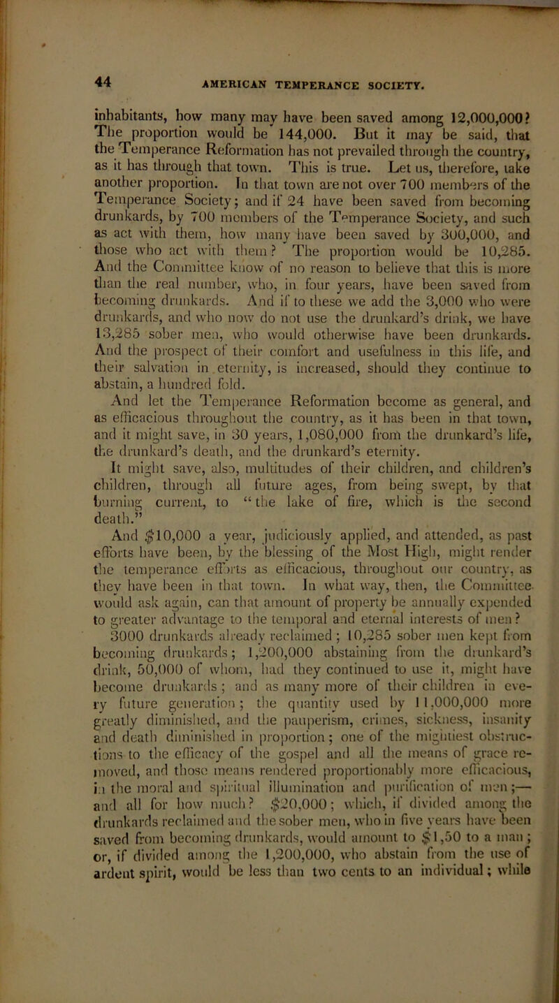 inhabitants, how many may have been saved among 12,000,000? The proportion would be 144,000. But it may be said, that the Temperance Reformation has not prevailed through the country, as it has through that town. This is true. Let us, therefore, take another proportion. In that town are not over 700 members of the Temperance Society; and if 24 have been saved from becoming drunkards, by 700 members of the Temperance Society, and such as act with them, how many have been saved by 300,000, and those who act with them? The proportion would be 10,285. And the Committee know of no reason to believe that this is more than the real number, who, in four years, have been saved from becoming drunkards. And if to these we add the 3,000 who were drunkards, and who now do not use the drunkard’s drink, we have 13,285 sober men, who would otherwise have been drunkards. And the prospect of their comfort and usefulness in this life, and their salvation in eternity, is increased, should they continue to abstain, a hundred fold. And let the Temperance Reformation become as general, and as efficacious throughout the country, as it has been in that town, and it might save, in 30 years, 1,080,000 from the drunkard’s life, the drunkard’s death, and the drunkard’s eternity. It might save, also, multitudes of their children, and children’s children, through all future ages, from being swept, by that burning current, to “ the lake of fire, which is the second death.” And $10,000 a year, judiciously applied, and attended, as past efforts have been, by the blessing of the Most High, might render the temperance efforts as efficacious, throughout our country, as tbev have been in that town. In what way, then, the Committee would ask again, can that amount of property be annually expended to greater advantage to the temporal and eternal interests of men ? 3000 drunkards already reclaimed ; 10,285 sober men kept from becoming drunkards; 1,200,000 abstaining from the drunkard’s drink, 50,000 of whom, had they continued to use it, might have become drunkards ; and as many more of their children in eve- ry future generation; the quantity used by 11,000,000 more greatly diminished, and the pauperism, crimes, sickness, insanity and death diminished in proportion; one of the mightiest obstruc- tions to the efficacy of the gospel and all the means of grace re- moved, and those means rendered proportionably more efficacious, i i the moral and spiritual illumination and purification of men;— and all for how much ? $20,000; which, if divided among the drunkards reclaimed and the sober men, who in five years have been saved from becoming drunkards, would amount to $1,50 to a man ; or, if divided among the 1,200,000, who abstain from the use of ardent spirit, would be less titan two cents to an individual; while