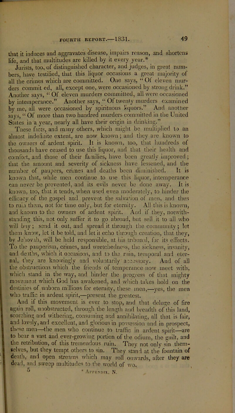 that it induces and aggravates disease, impairs reason, and shortens life, and that multitudes are killed by it every year.* Jurists, too, of distinguished character, and judges, in great num- bers, have testified, that this liquor occasions a great majority of all the crimes which are committed. One says, “ Of eleven mur- ders commit ed, all, except one, were occasioned by strong drink.” Another says, “ Of eleven murders committed, all were occasioned by intemperance.” Another says, “ Of twenty murders examined by me, all were occasioned by spirituous liquors.” And another says, “ Of more than two hundred murders committed in the United States in a year, nearly all have their origin in drinking.” Tiiese facts, and many others, which might be multiplied to an almost indefinite extent, are now known ; and they are known to the owners of ardent spirit. It is known, too, that hundreds of thousands have ceased to use this liquor, and that their health and comfort, and those of their families, have been greatly improved; that the amount and severity of sickness have lessened, and the number of paupers, crimes and deaths been diminished. It is known that, while men continue to use this liquor, intemperance can never be prevented, and its evils never be done away, it is known, too, that it tends, when used even moderately, to hinder the efficacy of the gospel and prevent the salva*ion of men, and thus to ruin them, not for time only, but for eternity. All this is known, and known to the owners of ardent spirit. And if they, notwith- standing this, not only suffer it to go abroad, but sell it to all who will buy ; send it out, and spread it through the community ; let them know, let it be told, and let it echo through creation, that they, by Jehovah, will be held responsible, at his tribunal, for its effects. To the pauperism, crimes, and wretchedness, the sickness, insanity, and deaths, which it occasions, and to the ruin, temporal and eter- nal, they are knowingly and voluntarily accessory. And of all the obstructions which the friends of temperance now meet with, which stand in the way, and hinder the progress of that mighty movement which God has awakened, and which takes hold on the destinies of unborn m 11 ions for eternity, these men,—yes, the men who traffic in ardent spirit,—present the greatest. And if this movement is ever to stop, and that deluge of fire again roll, unobstructed, through the length and breadth of this land, scorching and withering, consuming and annihilating, all that is fair, and lovely, and excellent, and glorious in possessionand in prospect, these men—the men who continue to traffic in ardent spirit—are to bear a vast and ever-growing portion of the odium, the guilt, and die retribution, of this tremendous ruin. They not only sin them- selves, but they tempt others to sin. They stand at the fountain of death, and open streams which may roll onwards, after they are dead, and sweep multitudes to the world of wo.