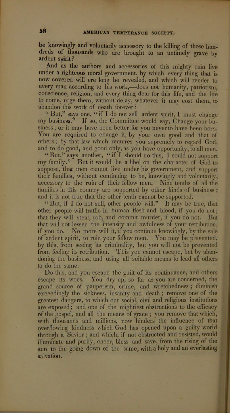 be knowingly and voluntarily accessory to the killing of those hun- dreds of thousands who are brought to an untimely grave by ardent spirit ? And as the authors and accessories of this mighty ruin live under a righteous moral government, by which every thing that is now covered will ere long be revealed, and which will render to every man according to his work,—does not humanity, patriotism, conscience, religion, and every thing dear for this life, and the life to come, urge them, without delay, wiiatever it may cost them, to abandon this work of death forever? “ But,” says one, “ if I do not sell ardent spirit, I must change my business.” If so, the Committee would say, Change your bu- siness ; or it may have been better for you never to have been born. You are required to change it, by your own good and that of others; by that law which requires you supremely to regard God, and to do good, and good only, as you have opportunity, to all men. “ But,” says another, “ if I should do this, I could not support my family.” But it would be a libel on the character of God to suppose, that men cannot live under his government, and support their families, without continuing to be, knowingly and voluntarily, accessory to the ruin of their fellow men. Nine tenths of all the families in this country are supported by other kinds of business ; and it is not true that the other tenth cannot be supported. “ But, if I do not sell, other people will.” It may be true, that other people will traffic in human flesh and blood, if you do not; that they will steal, rob, and commit murder, if you do not. But that will not lessen the intensity and aw'fulness of your retribution, if you do. No more will it, if you continue knowingly, by the sale of ardent spirit, to ruin your fellow men. You may be prevented, by this, from seeing its criminality, but you will not be prevented from feeling its retribution. This you cannot escape, but by aban- doning the business, and using ail suitable means to lead all others to do the same. Do this, and you escape the guilt of its continuance, and others escape its woes. You dry up, so far as you are concerned, the grand source of pauperism, crime, and wretchedness ; diminish exceedingly the sickness, insanity and death ; remove one of the greatest dangers, to which our social, civil and religious institutions are exposed; and one of the mightiest obstructions to die efficacy of the gospel, and all the means of grace ; you remove that which, with thousands and millions, now hinders the influence of that overflowing kindness which God has opened upon a guilty world through a Savior ; and which, if not obstructed and resisted, would illuminate and purify, cheer, bless and save, from the rising of the sun to the going down of the same, with a holy and an everlasting salvation.
