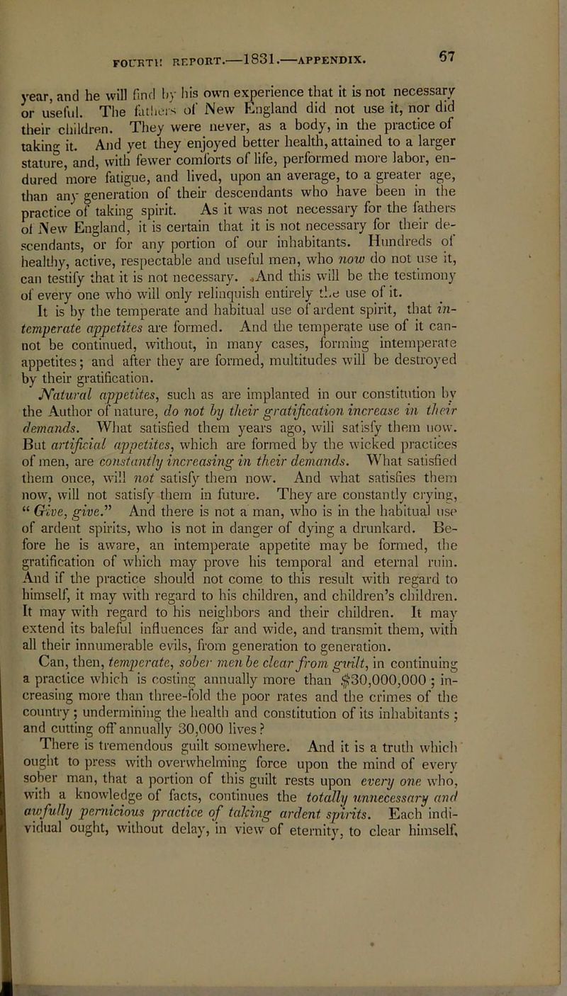year, and he will find by his own experience that it is not necessary or useful. The fathers of New England did not use it, nor did their children. They were never, as a body, in the practice of taking it. And yet they enjoyed better health, attained to a larger stature, and, with fewer comforts of life, performed more labor, en- dured more fatigue, and lived, upon an average, to a greater age, than any generation of their descendants who have been in the practice of taking spirit. As it was not necessary for the fathers ot New England, it is certain that it is not necessary for their de- scendants, or for any portion of our inhabitants. Hundreds oi healthy, active, respectable and useful men, who now do not use it, can testify that it is not necessary. ..And this will be the testimony of every one who will only relinquish entirely the use of it. It is by the temperate and habitual use of ardent spirit, that in- temperate appetites are formed. And die temperate use of it can- not be continued, without, in many cases, forming intemperate appetites; and after they are formed, multitudes will be destroyed by their gratification. Natural appetites, such as are implanted in our constitution by the Author of nature, do not by their gratification increase in their demands. What satisfied them years ago, will satisfy them now. But artificial appetites, which are formed by the wicked practices of men, are constantly increasing in their demands. What satisfied them once, will not satisfy them now. And what satisfies them now, will not satisfy them in future. They are constantly crying, “ Give, give.” And there is not a man, who is in the habitual use of ardent spirits, who is not in danger of dying a drunkard. Be- fore he is aware, an intemperate appetite may be formed, the gratification of which may prove his temporal and eternal ruin. And if the practice should not come to this result with regard to himself, it may with regard to his children, and children’s children. It may with regard to his neighbors and their children. It may extend its baleful influences far and wide, and transmit them, with all their innumerable evils, from generation to generation. Can, then, temperate, sober menbe clear from gitilt, in continuing a practice which is costing annually more than $30,000,000 ; in- creasing more than three-fold the poor rates and the crimes of the country ; undermining the health and constitution of its inhabitants ; and cutting off annually 30,000 lives? There is tremendous guilt somewhere. And it is a truth which ought to press with overwhelming force upon the mind of every sober man, that a portion of this guilt rests upon every one who, with a knowledge of facts, continues the totally unnecessary and awfully pernicious practice of talcing ardent sp'ints. Each indi- vidual ought, without delay, in view of eternity, to clear himself.