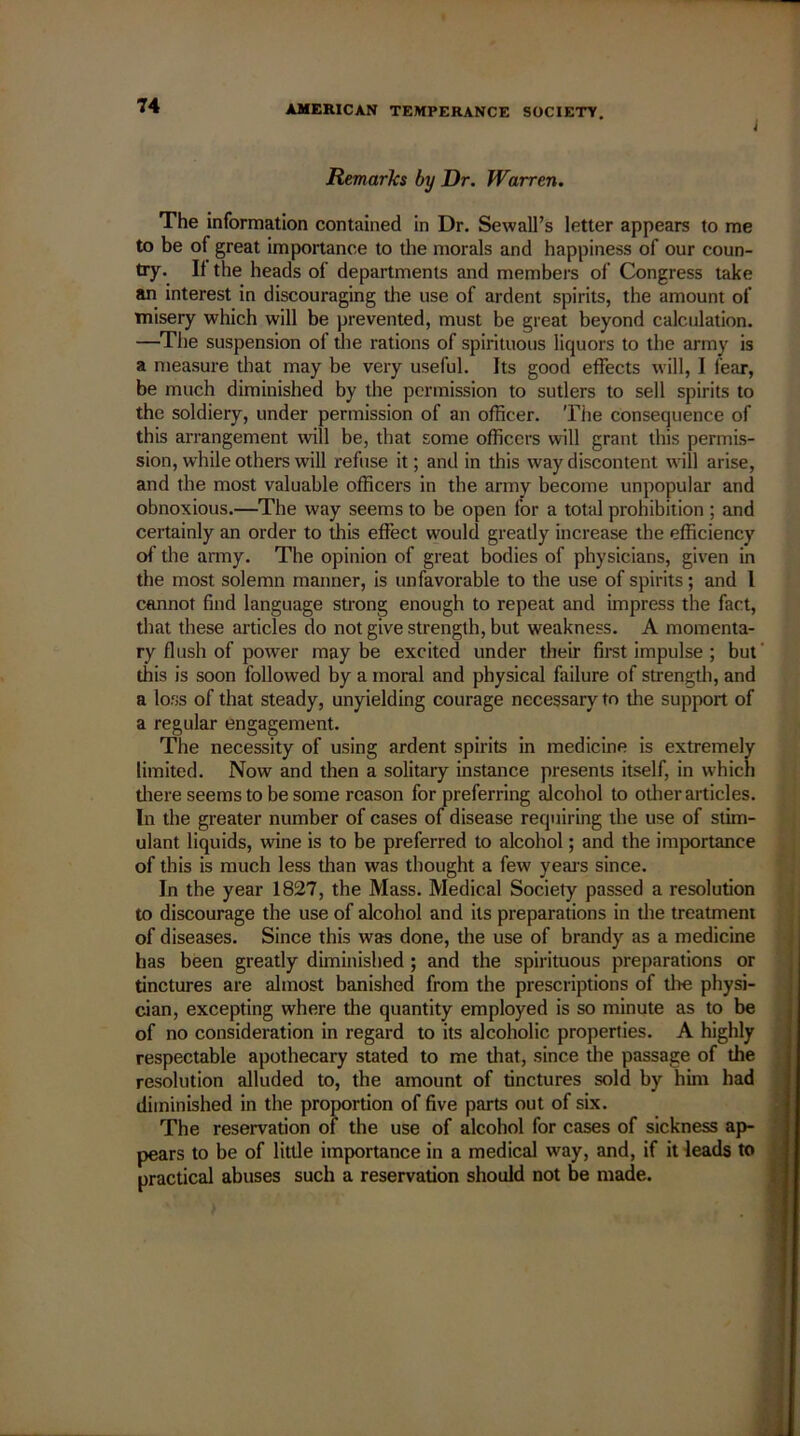 Remarks by Dr. Warren. The information contained in Dr. Sewall’s letter appears to me to be of great importance to the morals and happiness of our coun- try. If the heads of departments and members of Congress take an interest in discouraging the use of ardent spirits, the amount of misery which will be prevented, must be great beyond calculation. —The suspension of the rations of spirituous liquors to the army is a measure that may be very useful. Its good effects will, I fear, be much diminished by the permission to sutlers to sell spirits to the soldiery, under permission of an officer. The consequence of this arrangement will be, that some officers will grant this permis- sion, while others will refuse it; and in this way discontent will arise, and the most valuable officers in the army become unpopular and obnoxious.—The way seems to be open for a total prohibition ; and certainly an order to this effect would greatly increase the efficiency of the army. The opinion of great bodies of physicians, given in the most solemn manner, is unfavorable to the use of spirits; and l cannot find language strong enough to repeat and impress the fact, that these articles do not give strength, but weakness. A momenta- ry flush of power may be excited under their first impulse ; but this is soon followed by a moral and physical failure of strength, and a loss of that steady, unyielding courage necessary to die support of a regular engagement. The necessity of using ardent spirits in medicine is extremely limited. Now and then a solitary instance presents itself, in which diere seems to be some reason for preferring alcohol to other articles. In the greater number of cases of disease requiring the use of stim- ulant liquids, wine is to be preferred to alcohol; and the importance of this is much less than was thought a few years since. In the year 1827, the Mass. Medical Society passed a resolution to discourage the use of alcohol and its preparations in the treatment of diseases. Since this was done, the use of brandy as a medicine has been greatly diminished ; and the spirituous preparations or tinctures are almost banished from the prescriptions of die physi- cian, excepting where the quantity employed is so minute as to be of no consideration in regard to its alcoholic properties. A highly respectable apothecary stated to me that, since the passage of the resolution alluded to, the amount of tinctures sold by him had diminished in the proportion of five parts out of six. The reservation of the use of alcohol for cases of sickness ap- pears to be of little importance in a medical way, and, if it leads to practical abuses such a reservation should not be made.