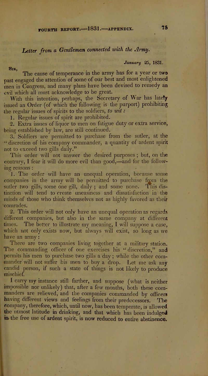 Letter from a Gentleman connected vrith the Army. January 25, 1831. Sir, The cause of temperance in the army has for a year or two past engaged the attention of some of our best and most enlightened men in Congress, and many plans have been devised to remedy an evil which all must acknowledge to be great. With this intention, perhaps, the Secretary of War has latety- issued an Order (of which the following is the purport) prohibiting the regular issues of spirits to the soldiers, to wit: 1. Regular issues of spirit are prohibited. 2. Extra issues of liquor to men on fatigue duty or extra service, being established by law, are still continued. 3. Soldiers are permitted to purchase from the sutler, at the “ discretion of his company commander, a quantity of ardent spirit not to exceed two gills daily.” This order will not answer the desired purposes ; but, on the contrary, I fear it will do more evil than good,—and for the follow- ing reasons: 1. The order will have an unequal operation, because some companies in the army will be permitted to purchase from the sutler two gills, some one gill, daily ; and some none. Tins dis- tinction will tend to create uneasiness and dissatisfaction in the minds of those who think themselves not as highly favored as their •comrades. 2. This order will not only have an unequal operation as regards different companies, but also in the same company at different times. The better to illustrate my meaning, I will suppose a case, which not only exists now, but always will exist, so long as we have an army: There are two companies living together at a military station. The commanding officer of one exercises his “ discretion,” and permits his men to purchase two gills a day; while the other com- mander will not suffer his men to buy a drop. Let me ask any candid person, if such a state of things is not likely to produce mischief. I carry my instance still farther, and suppose (what is neither impossible nor unlikely) that, after a few months, both these com- manders are relieved, and the companies commanded by officers having different views and feelings from their predecessors. The company, therefore, which, until now, has been temperate, is allowed the utmost latitude in drinking, and that which has been indulged in- the free use of ardent spirit, is now reduced to entire abstinence.