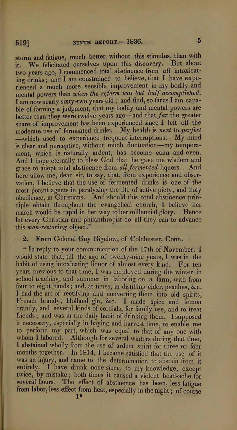 519] storm and fatigue, much better without this stimulus, than with it. We felicitated ourselves upon this discovery. But about two years ago, I commenced total abstinence from all intoxicat- ing drinks; and I am constrained to believe, that I have expe- rienced a much more sensible improvement in my bodily and mental powers than when the reform was but half accomplished. I am now nearly sixty-two years old 5 and find, so faras I am capa- ble of forming a judgment, that my bodily and mental powers are better than they were twelve years ago—and that far the greater share of improvement has been experienced since I left off the moderate use of fermented drinks. My health is next to perfect —which used to experience frequent interruptions. My mind is clear and perceptive, without much fluctuation—my tempera- ment, which is naturally ardent, has become calm and even. And 1 hope eternally to bless God that he gave me wisdom and grace to adopt total abstinence from all fermented liquors. And here allow me, dear sir, to say, that, from experience and obser- vation, I believe that the use of fermented drinks is one of the most potent agents in paralyzing the life of active piety, and holy obedience, in Christians. And should this total abstinence prin- ciple obtain throughout the evangelical church, I believe her march would be rapid in her way to her millennial glory. Hence let every Christian and philanthropist do all they can to advance this man-restoring object.” 2. From Colonel Guy Bigelow, of Colchester, Conn. “ In reply to your communication of the 17th of November, I would state that, till the age of twenty-nine years, I was in the habit of using intoxicating liquor of almost every kind. For ten years previous to that time, I was employed during the winter in school teaching, and summer in laboring on a farm, with from four to eight hands ; and, at times, in distilling cider, peaches, &c. I had the art of rectifying and converting them into old spirits, French brandy, Holland gin, &c. I made spice and lemon brandy, and several kinds of cordials, for family use, and to treat friends ; and was in the daily habit of drinking them. I supposed it necessary, especially in haying and harvest time, to enable me to perform my part, which was equal to that of any one with whom I labored. Although for several winters during that time, I abstained wholly from the use of ardent spirit for three or four months together. In 1814, I became satisfied that the use of it was an injury, and came to the determination to abstain from it entirely. I have drunk none since, to my knowledge, except twice, by mistake ; both times it caused a violent head-ache for several hours. The effect of abstinence has been, less fatigue from labor, less effect from heat, especially in the night; of course