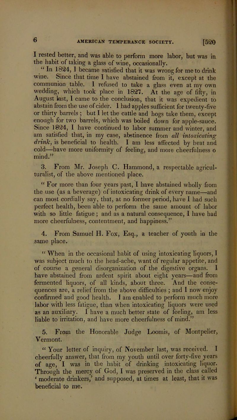 I rested better, and was able to perform more labor, but was in the habit of taking a glass of wine, occasionally. “ In 1824, I became satisfied that it was wrong for me to drink wine. Since that time I have abstained from it, except at the communion table. I refused to take a glass even at my own wedding, which took place in 1827. At the age of fifty, in August last, I came to the conclusion, that it was expedient to abstain from the use of cider. 1 had apples sufficient for twenty-five or thirty barrels ; but I let the cattle and hogs take them, except enough for two barrels, which was boiled down for apple-sauce. Since 1824, I have continued to labor summer and winter, and am satisfied that, in my case, abstinence from all intoxicating drink, is beneficial to health. I am less affected by beat and cold—have more uniformity of feeling, and more cheerfulness o mind.” 3. From Mr. Joseph C. Hammond, a respectable agricul- turalist, of the above mentioned place. “ For more than four years past, I have abstained wholly from the use (as a beverage) of intoxicating drink of every name—and can most cordially say, that, at no former period, have I had such perfect health, been able to perform the same amount of labor with so little fatigue; and as a natural consequence, I have had more cheerfulness, contentment, and happiness.” 4. From Samuel H. Fox, Esq., a teacher of youth in the same place. “ When in the occasional habit of using intoxicating liquors, I was subject much to the head-ache, want of regular appetite, and of course a general disorganization of the digestive organs. I have abstained from ardent spirit about eight years—and from fermented liquors, of all kinds, about three. And the conse- quences are, a relief from the above difficulties ; and I nowr enjoy confirmed and good health. I am enabled to perform much more labor with less fatigue, than when intoxicating liquors were used as an auxiliary. I have a much better state of feeling, am less liable to irritation, and have more cheerfulness of mind.” 5. From the Honorable Judge Loomis, of Montpelier, Vermont. “ Your letter of inquiry, of November last, was received. I cheerfully answer, that from my youth until over forty-five years of age, I was in the habit of drinking intoxicating liquor. Through the mercy of God, I was preserved in the class called ‘ moderate drinkers,’ and supposed, at times at least, that it was beneficial to me.
