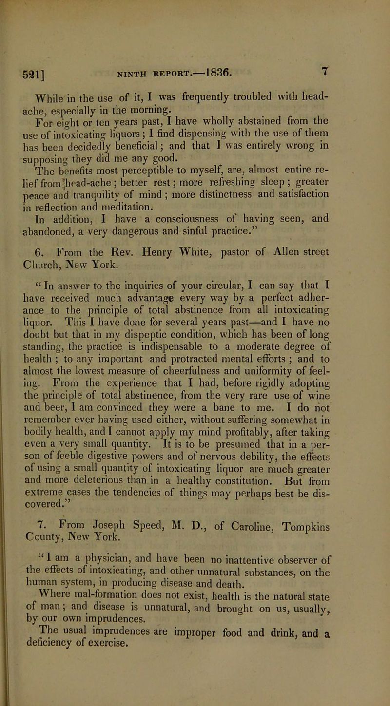 521] While in the use of it, I was frequently troubled with head- ache, especially in the morning. For eight or ten years past, I have wholly abstained from the use of intoxicating liquors ; I find dispensing with the use of them has been decidedly beneficial; and that 1 was entirely wrong in supposing they did me any good. The benefits most perceptible to myself, are, almost entire re- lief from'head-ache ; better rest; more refreshing sleep; greater peace and tranquility of mind ; more distinctness and satisfaction in reflection and meditation. In addition, I have a consciousness of having seen, and abandoned, a very dangerous and sinful practice.” 6. From the Rev. Henry White, pastor of Allen street Church, New York. “ In answer to the inquiries of your circular, I can say that I have received much advantage every way by a perfect adher- ance to the principle of total abstinence from all intoxicating liquor. This I have done for several years past—and I have no doubt but that in my dispeptic condition, which has been of long standing, the practice is indispensable to a moderate degree of health ; to any important and protracted mental efforts ; and to almost the lowest measure of cheerfulness and uniformity of feel- ing. From the experience that I had, before rigidly adopting the principle of total abstinence, from the very rare use of wine and beer, 1 am convinced they were a bane to me. I do not remember ever having used either, without suffering somewhat in bodily health, and I cannot apply my mind profitably, after taking even a very small quantity. It is to be presumed that in a per- son of feeble digestive powers and of nervous debility, the effects of using a small quantity of intoxicating liquor are much greater and more deleterious than in a healthy constitution. But from extreme cases the tendencies of things may perhaps best be dis- covered.” 7. From Joseph Speed, M. D., of Caroline, Tompkins County, New York. ‘“I am a physician, and have been no inattentive observer of the effects of intoxicating, and other unnatural substances, on the human system, in producing disease and death. Where mal-formation does not exist, health is the natural state of man; and disease is unnatural, and brought on us, usually, by our own imprudences. The usual imprudences are improper food and drink, and a deficiency of exercise.