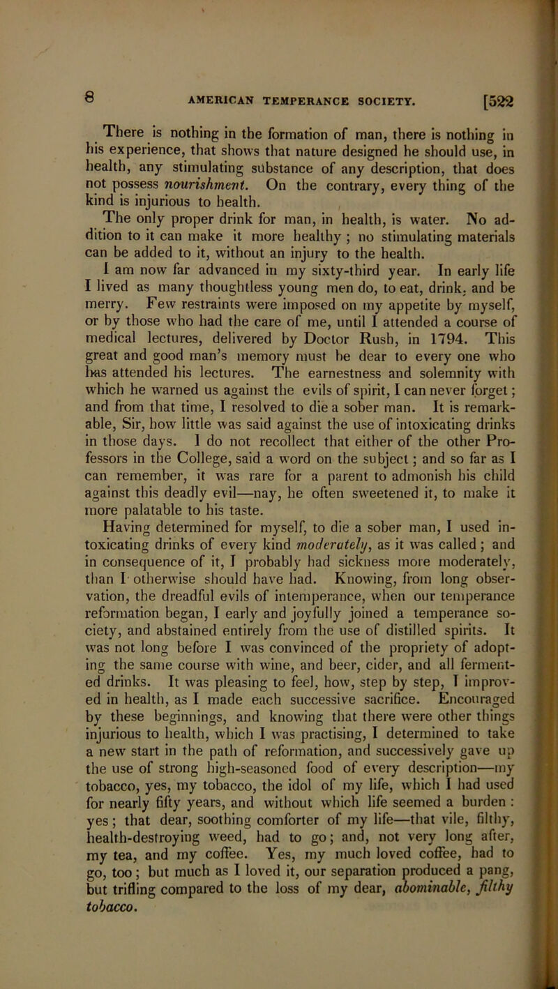 There is nothing in the formation of man, there is nothing in his experience, that shows that nature designed he should use, in health, any stimulating substance of any description, that does not possess nourishment. On the contrary, every thing of the kind is injurious to health. The only proper drink for man, in health, is water. No ad- dition to it can make it more healthy ; no stimulating materials can be added to it, without an injury to the health. I am now far advanced in my sixty-third year. In early life I lived as many thoughtless young men do, to eat, drink, and be merry. Few restraints were imposed on my appetite by myself, or by those who had the care of me, until I attended a course of medical lectures, delivered by Doctor Rush, in 1794. This great and good man’s memory must be dear to every one who has attended his lectures. The earnestness and solemnity with which he warned us against the evils of spirit, I can never forget; and from that time, I resolved to die a sober man. It is remark- able, Sir, how little was said against the use of intoxicating drinks in those days. 1 do not recollect that either of the other Pro- fessors in the College, said a word on the subject; and so far as I can remember, it was rare for a parent to admonish his child against this deadly evil—nay, he often sweetened it, to make it more palatable to his taste. Having determined for myself, to die a sober man, I used in- toxicating drinks of every kind moderately, as it was called; and in consequence of it, I probably had sickness more moderately, than I otherwise should have had. Knowing, from long obser- vation, the dreadful evils of intemperance, when our temperance reformation began, I early and joyfully joined a temperance so- ciety, and abstained entirely from the use of distilled spirits. It was not long before I was convinced of the propriety of adopt- ing the same course with wine, and beer, cider, and all ferment- ed drinks. It was pleasing to feel, how, step by step, I improv- ed in health, as I made each successive sacrifice. Encouraged by these beginnings, and knowing that there were other things injurious to health, which I was practising, I determined to take a new start in the path of reformation, and successively gave up the use of strong high-seasoned food of every description—my tobacco, yes, my tobacco, the idol of my life, which I had used for nearly fifty years, and without which life seemed a burden : yes; that dear, soothing comforter of my life—that vile, filthy, health-destroying weed, had to go; and, not very long after, my tea, and my coffee. Yes, my much loved coffee, had to go, too; but much as I loved it, our separation produced a pang, but trifling compared to the loss of my dear, abominable, filthy tobacco.