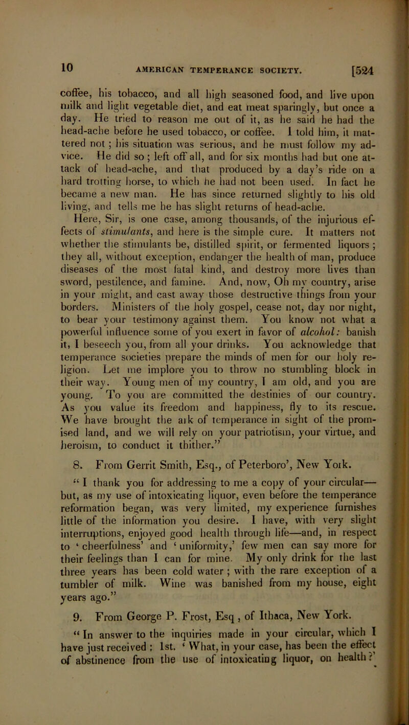 coffee, his tobacco, and all high seasoned food, and live upon milk and light vegetable diet, and eat meat sparingly, but once a day. He tried to reason me out of it, as he said he had the head-ache before he used tobacco, or coffee. 1 told him, it mat- tered not ; his situation was serious, and he must follow my ad- vice. He did so ; left off all, and for six months had hut one at- tack of head-ache, and that produced by a day’s ride on a hard trotting horse, to which he had not been used. In fact he became a new man. He has since returned slightly to his old living, and tells me he has slight returns of head-ache. Here, Sir, is one case, among thousands, of the injurious ef- fects of stimulants, and here is the simple cure. It matters not whether the stimulants be, distilled spirit, or fermented liquors ; they all, without exception, endanger the health of man, produce diseases of the most fatal kind, and destroy more lives than sword, pestilence, and famine. And, now, Oh my country, arise in your might, and cast away those destructive things from your borders. Ministers of the holy gospel, cease not, day nor night, to bear your testimony against them. You know not what a powerful influence some of you exert in favor of alcohol: banish it, I beseech you, from all your drinks. You acknowledge that temperance societies prepare the minds of men lor our holy re- ligion. Let me implore you to throw no stumbling block in their way. Young men of my country, I am old, and you are young. To you are committed the destinies of our country. As you value its freedom and happiness, fly to its rescue. We have brought the aik of temperance in sight of the prom- ised land, and we will rely on your patriotism, your virtue, and heroism, to conduct it thither.” 8. From Gerrit Smith, Esq., of Peterboro’, New Yoik. 111 thank you for addressing to me a copy of your circular— but, as my use of intoxicating liquor, even before the temperance reformation began, was very limited, my experience furnishes little of the information you desire. 1 have, with very slight interruptions, enjoyed good health through life—and, in respect to ‘ cheerfulness’ and ‘ uniformity,’ few men can say more for their feelings than I can for mine. My only drink for the last three years has been cold water ; with the rare exception of a tumbler of milk. Wine was banished from my house, eight years ago.” 9. From George P. Frost, Esq , of Ithaca, New York. “ In answer to the inquiries made in your circular, which I have just received ; 1st. ‘ What, in your case, has been the effect of abstinence from the use of intoxicating liquor, on health