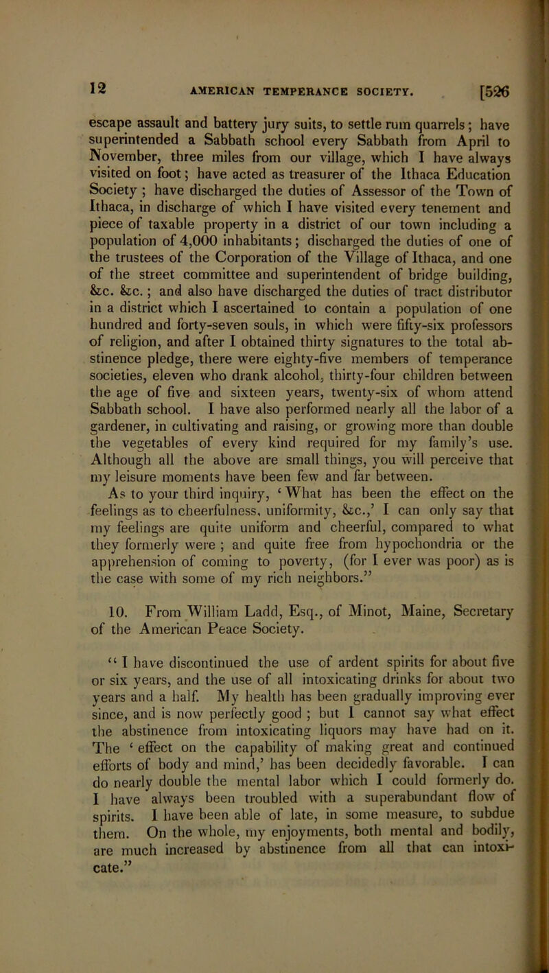 escape assault and battery jury suits, to settle rum quarrels; have superintended a Sabbath school every Sabbath from April to November, three miles from our village, which I have always visited on foot; have acted as treasurer of the Ithaca Education Society ; have discharged the duties of Assessor of the Town of Ithaca, in discharge of which I have visited every tenement and piece of taxable property in a district of our town including a population of 4,000 inhabitants; discharged the duties of one of the trustees of the Corporation of the Village of Ithaca, and one of the street committee and superintendent of bridge building, &lc. &c.; and also have discharged the duties of tract distributor in a district which I ascertained to contain a population of one hundred and forty-seven souls, in which were fifty-six professors of religion, and after I obtained thirty signatures to the total ab- stinence pledge, there were eighty-five members of temperance societies, eleven who drank alcohol, thirty-four children between the age of five and sixteen years, twenty-six of whom attend Sabbath school. I have also performed nearly all the labor of a gardener, in cultivating and raising, or growing more than double the vegetables of every kind required for my family’s use. Although all the above are small things, you will perceive that my leisure moments have been few and far between. As to your third inquiry, ‘ What has been the effect on the feelings as to cheerfulness, uniformity, &tc.,’ I can only say that my feelings are quite uniform and cheerful, compared to what they formerly were ; and quite free from hypochondria or the apprehension of coming to poverty, (for I ever was poor) as is the case with some of my rich neighbors.” 10. From William Ladd, Esq., of Minot, Maine, Secretary of the American Peace Society. “ I have discontinued the use of ardent spirits for about five or six years, and the use of all intoxicating drinks for about two years and a half. My health has been gradually improving ever since, and is now perfectly good ; but I cannot say what effect the abstinence from intoxicating liquors may have had on it. The ‘ effect on the capability of making great and continued efforts of body and mind,’ has been decidedly favorable. I can do nearly double the mental labor which I could formerly do. I have always been troubled with a superabundant flow of spirits. I have been able of late, in some measure, to subdue them. On the whole, my enjoyments, both mental and bodily, are much increased by abstinence from all that can intoxi- cate.”
