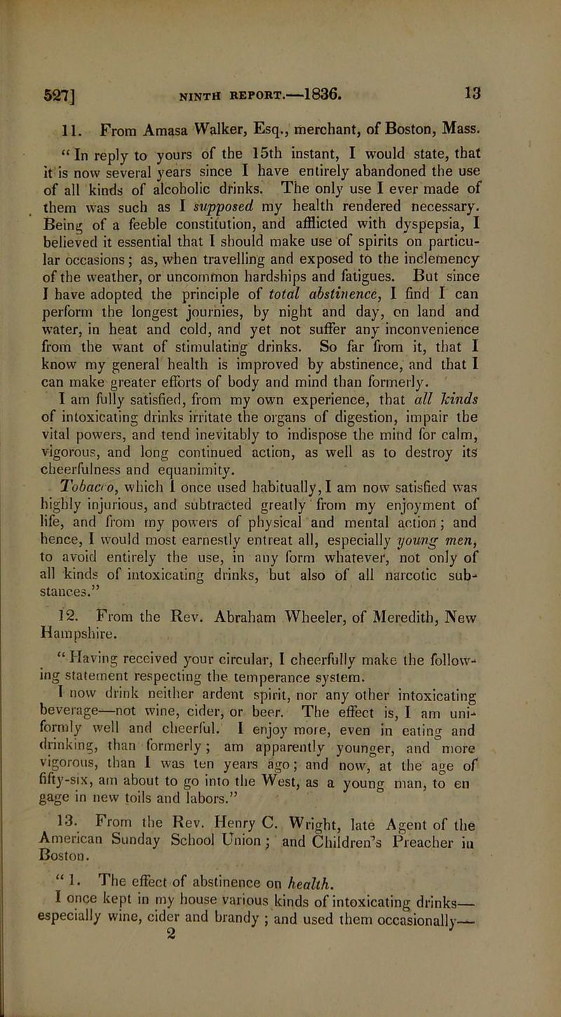 11. From Amasa Walker, Esq., merchant, of Boston, Mass. “ In reply to yours of the 15th instant, I would state, that it is now several years since I have entirely abandoned the use of all kinds of alcoholic drinks. The only use I ever made of them was such as I supposed my health rendered necessary. Being of a feeble constitution, and afflicted with dyspepsia, I believed it essential that 1 should make use of spirits on particu- lar occasions; as, when travelling and exposed to the inclemency of the weather, or uncommon hardships and fatigues. But since I have adopted the principle of total abstinence, I find I can perform the longest journies, by night and day, on land and water, in heat and cold, and yet not suffer any inconvenience from the want of stimulating drinks. So far from it, that I know my general health is improved by abstinence, and that I can make greater efforts of body and mind than formerly. I am fully satisfied, from my own experience, that all kinds of intoxicating drinks irritate the organs of digestion, impair the vital powers, and tend inevitably to indispose the mind for calm, vigorous, and long continued action, as well as to destroy its cheerfulness and equanimity. Tobaao, which 1 once used habitually, I am now satisfied was highly injurious, and subtracted greatly from my enjoyment of life, and from my powers of physical and mental action ; and hence, I would most earnestly entreat all, especially young men, to avoid entirely the use, in any form whatever, not only of all kinds of intoxicating drinks, but also of all narcotic sub- stances.” 12. From the Rev. Abraham Wheeler, of Meredith, New Hampshire. “ Having received your circular, I cheerfully make the follow- ing statement respecting the temperance system. I now drink neither ardent spirit, nor any other intoxicating beverage—not wine, cider, or beer. The effect is, I am uni- formly well and cheerful. I enjoy more, even in eating and drinking, than formerly; am apparently younger, and more vigorous, than I was ten years ago; and now, at the age of fifty-six, am about to go into the West, as a young man, to en gage in new toils and labors.” 13. From the Rev. Henry C. Wright, late Agent of the American Sunday School Lmion; and Children’s Preacher iu Boston. “ !• The effect of abstinence on health. I once kept in my house various kinds of intoxicating drinks— especially wine, cider and brandy ; and used them occasionally—