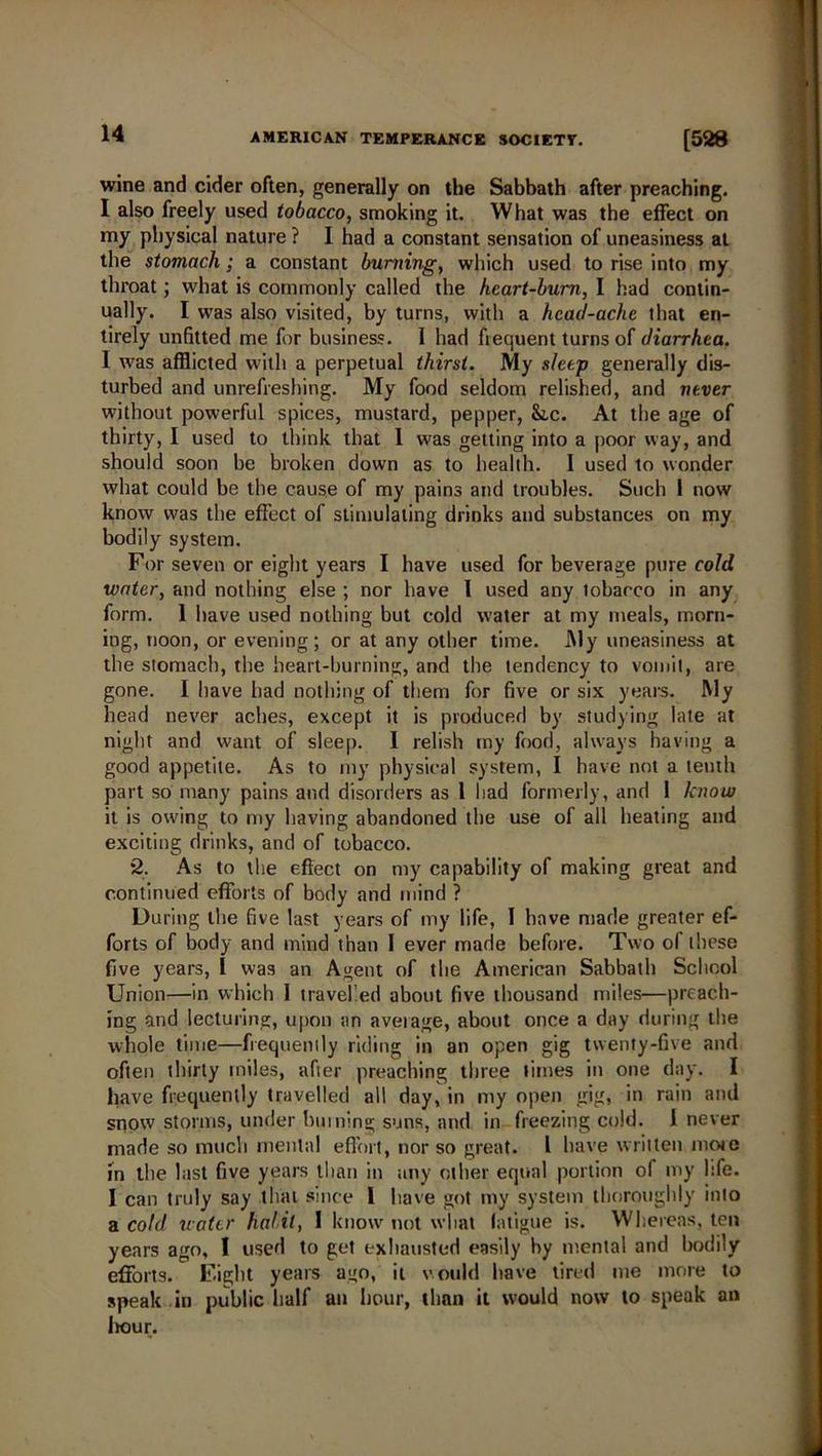 wine and cider often, generally on the Sabbath after preaching. I also freely used tobacco, smoking it. What was the effect on my physical nature ? I had a constant sensation of uneasiness at the stomach; a constant burning, which used to rise into my throat; what is commonly called the heart-bum, I had contin- ually. I was also visited, by turns, with a head-ache that en- tirely unfitted me for business. I had fiequent turns of diarrhea. I was afflicted with a perpetual thirst. My sleep generally dis- turbed and unrefreshing. My food seldom relished, and never without powerful spices, mustard, pepper, &,c. At the age of thirty, I used to think that I was getting into a poor way, and should soon be broken down as to health. I used to wonder what could be the cause of my pains and troubles. Such I now know was the effect of stimulating drinks and substances on my bodily system. For seven or eight years I have used for beverage pure cold water, and nothing else ; nor have I used any tobacco in any form. 1 have used nothing but cold water at my meals, morn- ing, noon, or evening; or at any other time. My uneasiness at the stomach, the heart-burning, and the tendency to vomit, are gone. I have had nothing of them for five or six years. My head never aches, except it is produced by studying late at night and want of sleep. 1 relish my food, always having a good appetite. As to my physical system, I have not a tenth part so many pains and disorders as 1 had formerly, and 1 know it is owing to my having abandoned the use of all heating and exciting drinks, and of tobacco. 2. As to the effect on my capability of making great and continued efforts of body and mind ? During the five last years of my life, I have made greater ef- forts of body and mind than I ever made before. Two of these five years, t was an Agent of the American Sabbath School Union—in which I travelled about five thousand miles—preach- ing and lecturing, upon an average, about once a day during the whole time—frequently riding in an open gig twenty-five and often thirty miles, after preaching three times in one day. I have frequently travelled all day, in my open gig, in rain and snow storms, under limning suns, and in freezing cold. 1 never made so much mental effort, nor so great. I have written mote in the last five years than in any other equal portion of my hfe. I can truly say that since l have got my system thoroughly into a cold water habit, I know not what fatigue is. Whereas, ten years ago, I used to get exhausted easily by mental and bodily efforts. Fight years ago, it would have tired me more to speak in public half an hour, than it would now to speak an hour.