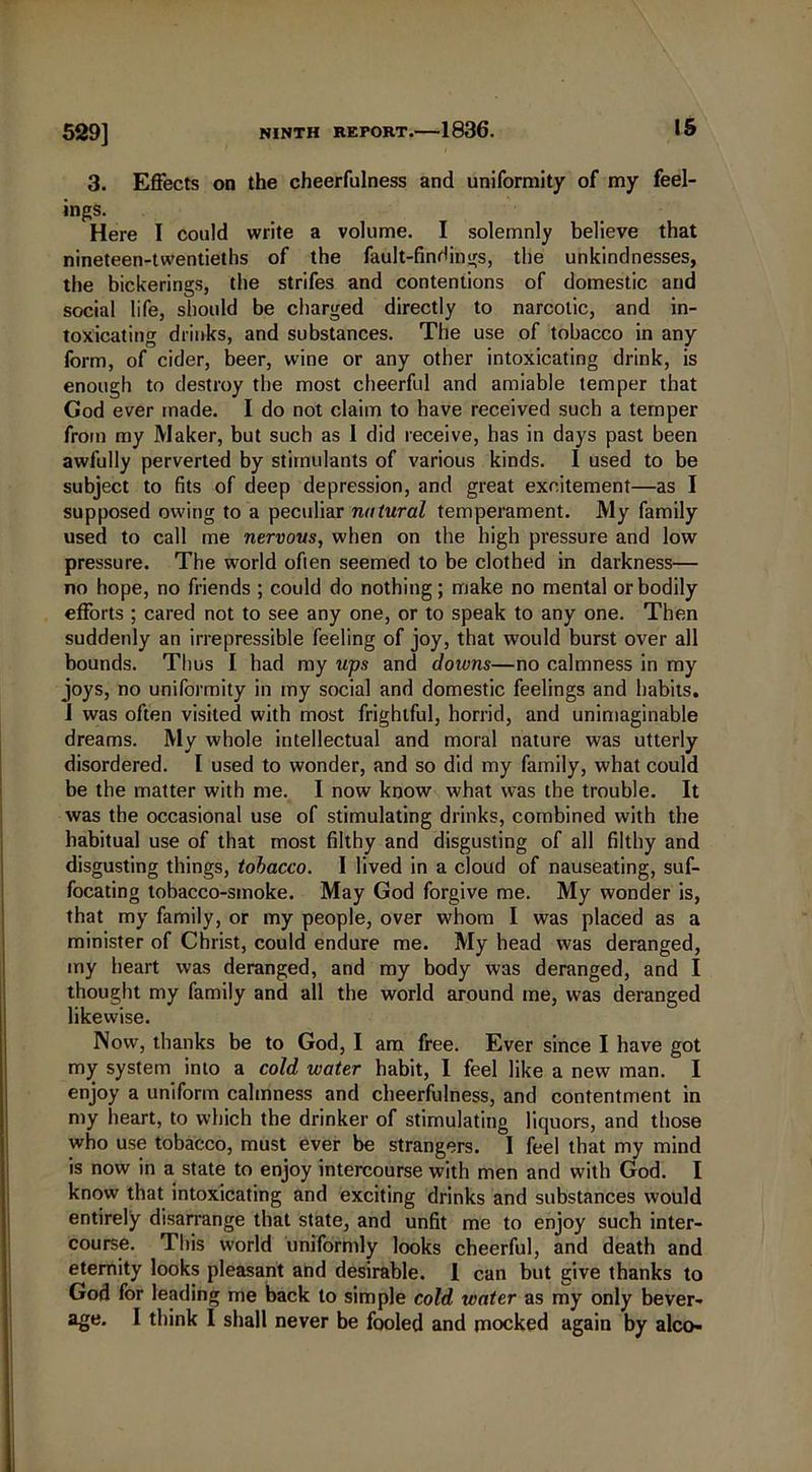 3. Effects on the cheerfulness and uniformity of my feel- ings. Here I could write a volume. I solemnly believe that nineteen-twentieths of the fault-findings, the unkindnesses, the bickerings, the strifes and contentions of domestic and social life, should be charged directly to narcotic, and in- toxicating drinks, and substances. The use of tobacco in any form, of cider, beer, wine or any other intoxicating drink, is enough to destroy the most cheerful and amiable temper that Cod ever made. I do not claim to have received such a temper from my Maker, but such as 1 did receive, has in days past been awfully perverted by stimulants of various kinds. I used to be subject to fits of deep depression, and great excitement—as I supposed owing to a peculiar natural temperament. My family used to call me nervous, when on the high pressure and low pressure. The world often seemed to be clothed in darkness— no hope, no friends ; could do nothing; make no mental or bodily efforts ; cared not to see any one, or to speak to any one. Then suddenly an irrepressible feeling of joy, that would burst over all bounds. Thus I had my ups and doivns—no calmness in my joys, no uniformity in my social and domestic feelings and habits. I was often visited with most frightful, horrid, and unimaginable dreams. My whole intellectual and moral nature was utterly disordered. I used to wonder, and so did my family, what could be the matter with me. I now know what was the trouble. It was the occasional use of stimulating drinks, combined with the habitual use of that most filthy and disgusting of all filthy and disgusting things, tobacco. I lived in a cloud of nauseating, suf- focating tobacco-smoke. May God forgive me. My wonder is, that my family, or my people, over whom I was placed as a minister of Christ, could endure me. My head was deranged, my heart was deranged, and my body was deranged, and I thought my family and all the world around me, was deranged likewise. Now, thanks be to God, I am free. Ever since I have got my system into a cold water habit, I feel like a new man. I enjoy a uniform calmness and cheerfulness, and contentment in my heart, to which the drinker of stimulating liquors, and those who use tobacco, must ever be strangers. I feel that my mind is now in a state to enjoy intercourse with men and with God. I know that intoxicating and exciting drinks and substances would entirely disarrange that state, and unfit me to enjoy such inter- course. This world uniformly looks cheerful, and death and eternity looks pleasant and desirable. 1 can but give thanks to God for leading me back to simple cold water as my only bever- age. I think I shall never be fooled and mocked again by alco-