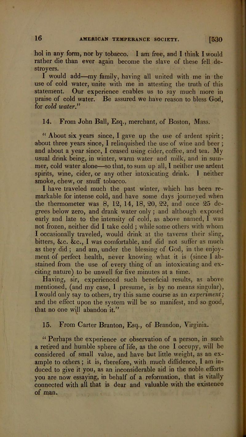 hol in any form, nor by tobacco. I am free, and I think I would rather die than ever again become the slave of these fell de- stroyers. I would add—my family, having all united with me in the use of cold water, unite with me in attesting the truth of this statement. Our experience enables us to say much more in praise of cold water. Be assured we have reason to bless God, for cold water” 14. From John Ball, Esq., merchant, of Boston, Mass. “ About six years since, I gave up the use of ardent spirit; about three years since, I relinquished the use of wine and beer ; and about a year since, I ceased using cider, coffee, and tea. My usual drink being, in winter, warm water and milk, and in sum- mer, cold water alone—so that, to sum up all, I neither use ardent spirits, wine, cider, or any other intoxicating drink. 1 neither smoke, chew, or snuff tobacco. I have traveled much the past winter, which has been re- markable for intense cold, and have some days journeyed when the thermometer was 8, 12, 14, 18, 20, 22, and once 25 de- grees below zero, and drank water only; and although exposed early and late to the intensity of cold, as above named, I was not frozen, neither did I take cold ; while some others with whom I occasionally traveled, would drink at the taverns their sling, bitters, &c. &c., I was comfortable, and did not suffer as much as they did ; and am, under the blessing of God, in the enjoy- ment of perfect health, never knowing what it is (since I ab- stained from the use of every thing of an intoxicating and ex- citing nature) to be unwell for five minutes at a time. Having, sir, experienced such beneficial results, as above mentioned, (and my case, 1 presume, is by no means singular), I would only say to others, try this same course as an experiment; and the effect upon the system will be so manifest, and so good, that no one will abandon it.” 15. From Carter Branton, Esq., of Brandon, Virginia. “ Perhaps the experience or observation of a person, in such a retired and humble sphere of life, as the one I occupy, will be considered of small value, and have but little weight, as an ex- ample to others ; it is, therefore, with much diffidence, 1 am in- duced to give it you, as an inconsiderable aid in the noble efforts you are now essaying, in behalf of a reformation, that is vitally connected with all that is dear and valuable with the existence of man.
