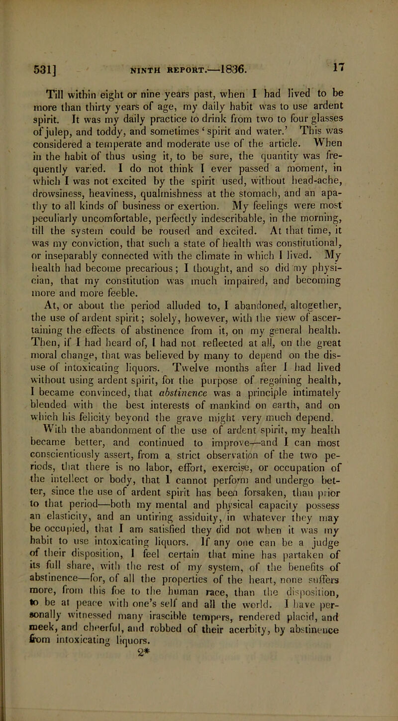 Till within eight or nine years past, when I had lived to be more than thirty years of age, my daily habit was to use ardent spirit. It was my daily practice to drink from two to four glasses of julep, and toddy, and sometimes ‘spirit and water.’ This was considered a temperate and moderate use of the article. When in the habit of thus using it, to be sure, the quantity was fre- quently varied. I do not think I ever passed a moment, in which I was not excited by the spirit used, without head-ache, drowsiness, heaviness, qualmishness at the stomach, and an apa- thy to all kinds of business or exertion. My feelings were most peculiarly uncomfortable, perfectly indescribable, in the morning, till the system could be roused and excited. At that time, it was my conviction, that such a state of health was constitutional, or inseparably connected with the climate in which 1 lived. My health had become precarious; I thought, and so did my physi- cian, that my constitution was much impaired, and becoming more and more feeble. At, or about the period alluded to, I abandoned, altogether, the use of ardent spirit; solely, however, with the view of ascer- taining the effects of abstinence from it, on my general health. Then, if I had heard of, I had not reflected at all, on the great moral change, that was believed by many to depend on the dis- use of intoxicating liquors. Twelve months after I had lived without using ardent spirit, for the purpose of regaining health, I became convinced, that abstinence was a principle intimately blended with the best interests of mankind on earth, and on which his felicity beyond the grave might very much depend. With the abandonment of the use of ardent spirit, my health became better, and continued to improve—and I can most conscientiously assert, from a strict observation of the two pe- riods, that there is no labor, effort, exercise, or occupation of the intellect or body, that 1 cannot perform and undergo bet- ter, since the use of ardent spirit has been forsaken, than prior to that period—both my mental and physical capacity possess an elasticity, and an untiring assiduity, in whatever they may be occupied, that I am satisfied they did not when it was my habit to use intoxicating liquors. If any one can be a judge of their disposition, I feel certain that mine has partaken of its full share, with the rest of my system, of the benefits of abstinence—for, of all the properties of the heart, none suffers more, from this foe to the human race, than the disposition, to be at peace with one’s self and all the world. 1 have per- sonally witnessed many irascible tempers, rendered placid, and meek, and cheerful, and robbed of their acerbity, by abstinence from intoxicating liquors. 2*