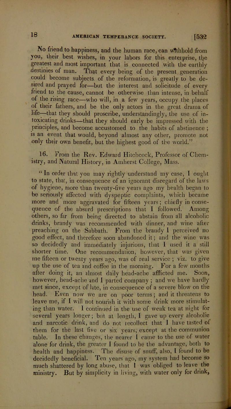 AMERICAN TEMPERANCE SOCIETY. [532 No friend to happiness, and the human race, can withhold from you, their best wishes, in your labors for this enteiprise, the greatest and most important that is connected with the earthly destinies of man. That every being of the present generation could become subjects of the reformation, is greatly to be de- sired and prayed for—but the interest and solicitude of every friend to the cause, cannot be otherwise than intense, in behalf of the rising race—who will, in a few years, occupy the places of their fathers, and be the only actors in the great drama of life—that they should proscribe, understandingly, the use of in- toxicating drinks—that they should early be impressed with the principles, and become accustomed to the habits of abstinence ; is an event that would, beyond almost any other, promote not only their own benefit, but the highest good of the world.” 16. From the Rev. Edward Hitchcock, Professor of Chem- istry, and Natural History, in Amherst College, Mass. “In order that you may rightly understand my case, T ought to state, that, in consequence of an ignorant disregard of the laws of hygiene, more than twenty-five years ago my health began to be seriously affected with dyspeptic complaints, which became more and more aggravated for fifteen years; chiefly in conse- quence of the absurd prescriptions that I followed. Among others, so far from being directed to abstain from all alcoholic drinks, brandy was recommended with dinner, and wine after preaching on the Sabbath. From the brandy 1 perceived no good effect, and therefore soon abandoned it; and the wine was so decidedly and immediately injurious, that 1 used it a still shorter time. One recommendation, however, that was given me fifteen or twenty years ago, was of real service ; viz. to give up the use of tea and coffee in the morning. For a fcur months after doing it, an almost daily head-ache afflicted me. Soon, however, head-ache and I parted company ; and we have hardly met since, except of late, in consequence of a severe blow on the head. Even now we are on poor terms; and it threatens to leave me, if I will not nourish it with some drink more stimulat- ing than water. I continued in the use of weak tea at night for several years longer; but at length, I gave up every alcoholic and narcotic drink, and do not recollect that 1 have tasted ol them for the last five or six years, except at the communion table. In these changes, the nearer L came to the use of water alone for drink, the greater I found to be the advantage, both to health and happiness. The disuse of snuff, also, l found to be decidedly beneficial. Ten years ago, my system had become so much shattered by long abuse, that 1 was obliged to leave the ministry. But by simplicity in living, with water only for drink,