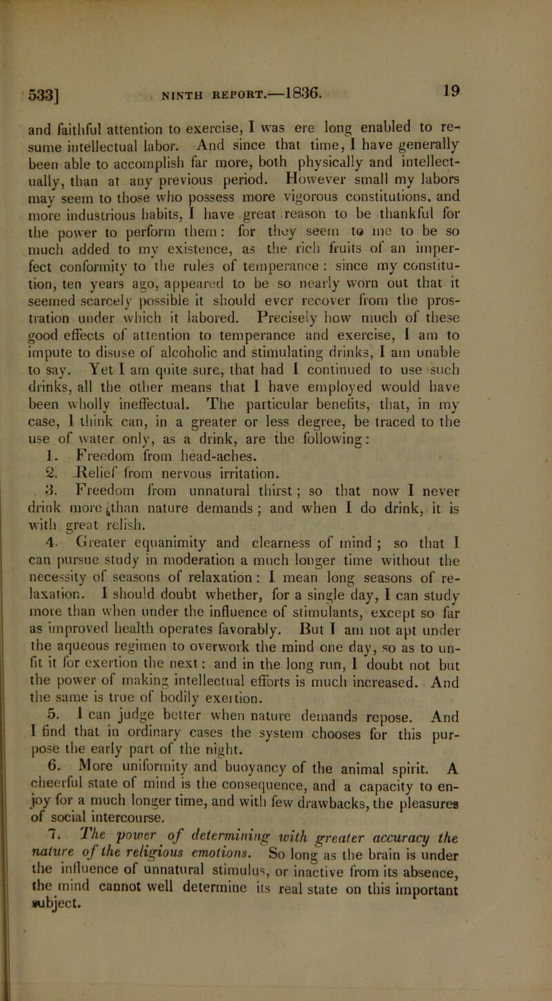 and faithful attention to exercise, I was ere long enabled to re- sume intellectual labor. And since that time, I have generally been able to accomplish far more, both physically and intellect- ually, than at any previous period. However small my labors may seem to those who possess more vigorous constitutions, and more industrious habits, I have great reason to be thankful for the power to perform them: for they seem to me to be so much added to my existence, as the rich fruits of an imper- fect conformity to the rules of temperance : since my constitu- tion, ten years ago, appeared to be so nearly worn out that it seemed scarcely possible it should ever recover from the pros- tration under which it labored. Precisely how much of these good effects of attention to temperance and exercise, 1 am to impute to disuse of alcoholic and stimulating drinks, I am unable to say. Yet I am quite sure, that had I continued to use such drinks, all the other means that 1 have employed would have been wholly ineffectual. The particular benefits, that, in myr case, 1 think can, in a greater or less degree, be traced to the use of water only, as a drink, are the following: 1. Freedom from head-aches. 2. Relief from nervous irritation. 3. Freedom from unnatural thirst; so that now I never drink more ^than nature demands ; and when I do drink, it is with great relish. 4. Greater ecpianimity and clearness of mind ; so that I can pursue study in moderation a much longer time without the necessity of seasons of relaxation: I mean long seasons of re- laxation. I should doubt whether, for a single day, I can study more than when under the influence of stimulants, except so far as improved health operates favorably. Rut I am not apt under the aqueous regimen to overwork the mind one day, so as to un- fit it for exertion the next: and in the long run, 1 doubt not but the power of making intellectual efforts is much increased. And the same is true of bodily exertion. 5. 1 can judge better when nature demands repose. And 1 find that in ordinary cases the system chooses for this pur- pose the early part of the night. 6. More uniformity and buoyancy of the animal spirit. A cheerful state of mind is the consequence, and a capacity to en- joy for a much longer time, and with few drawbacks, the pleasures of social intercourse. 7. 'I he power of determining with greater accuracy the nature of the religious emotions. So long as the brain is under the influence of unnatural stimulus, or inactive from its absence, the mind cannot well determine its real state on this important subject.