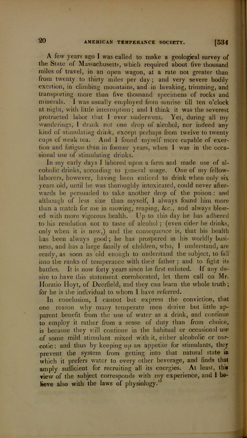 A few years ago I was called to make a geological survey of the State of Massachusetts, which required about five thousand miles of travel, in an open wagon, at a rate not greater than Irorn twenty to thirty miles per day ; and very severe bodily exertion, in climbing mountains, and in breaking, trimming, and transporting more than five thousand specimens of rocks and minerals. I was usually employed from sunrise till ten o’clock at night, with little interruption ; and 1 think it was the severest protracted labor that I ever underwent. Yet, during all my wanderings, I drank not one drop of alcohol, nor indeed any kind of stimulating drink, except perhaps from twelve to twenty cups of weak tea. And I found myself more capable of exer- tion and fatigue than in former years, when I was in the occa- sional use of stimulating drinks. In my early days I labored upon a farm and made use of al- coholic drinks, accoiding to general usage. One of my fellow- laborers, however, having been enticed to drink when only six years old, until he was thoroughly intoxicated, could never after- wards be persuaded to take another drop of the poison : and although of less size than myself, 1 always found him more than a match for me in mowing, reaping, &lc., and always bless- ed with more vigorous health. Up to this day he has adhered to his resolution not to taste of alcohol ; (even cider he drinks, only when it is new,) and the consequence is, that his health has been always good ; he has prospered in his worldly busi- ness, and has a large family of children, who, I understand, are ready, as soon as old enough to understand the subject, to fall into the ranks of temperance with their father: and to fight its battles. It is now forty years since he first enlisted. If any de- sire to have this statement corroborated, let them call on Mr. Horatio Hoyt, of Deerfield, and they can learn the whole truth; for he is the individual to whom I have referred. In conclusion, I cannot but express the conviction, that one reason why many temperate men derive but little ap- parent benefit from the use of water as a drink, and continue to employ it rather from a sense of duty than from choice, is because they still continue in the habitual or occasional use of some mild stimulant mixed with it, eiiher alcoholic or nar- cotic: and thus by keeping up an appetite for stimulants, thej prevent the system from getting into that natural state in which it prefers water to every other beverage, and finds that amply sufficient for recruiting all its energies. At least, thi* view of the subject corresponds with my experience, and 1 be- lieve also with the laws of physiology.”