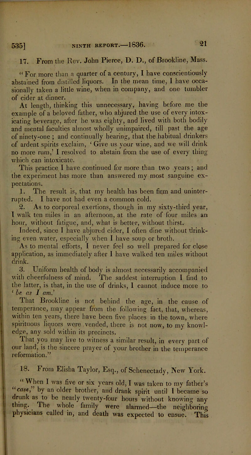 17. From the Rev. John Pierce, D. D., of Brookline, Mass. “ For more than a quarter of a century, I have conscientiously abstained from distilled liquors. In the mean time, I have occa- sionally taken a little wine, when in company, and one tumbler of cider at dinner. At length, thinking this unnecessary, having before me the example of a beloved father, who abjured the use of every intox- icating beverage, after he was eighty, and lived with both bodily and mental faculties almost wholly unimpaired, till past the age of ninety-one ; and continually hearing, that the habitual drinkers of ardent spirits exclaim, ‘ Give us your wine, and we will drink no more rum,’ I resolved to abstain from the use of every thing which can intoxicate. This practice I have continued for more than two years; and the experiment has more than answered my most sanguine ex- pectations. 1. The result is, that my health has been firm and uninter- rupted. I have not had even a common cold. 2. As to corporeal exertions, though in my sixty-third year, I walk ten miles in an afternoon, at the rate of four miles an hour, without fatigue, and, what is better, without thirst. Indeed, since I have abjured cider, I often dine without drink- ing even water, especially when I have soup or broth. As to mental efforts, I never feel so well prepared for close application, as immediately after 1 have walked ten miles without drink. 3. Uniform health of body is almost necessarily accompanied with cheerfulness of mind. The saddest interruption I find to the latter, is that, in the use of drinks, 1 cannot induce more to ‘ be as I am.’’ That Brookline is not behind the age, in the cause of temperance, may appear from the following fact, that, whereas, within ten years, there have been five places in the town, where spirituous liquors were vended, there is not now, to my knowl- edge, any sold within its precincts. That you may live to witness a similar result, in every part of our land, is the sincere prayer of your brother in the temperance reformation.” 18. From Elisha Taylor, Esq., of Schenectady, New York. “ MTen I was five or six years old, I was taken to my father’s “case, by an older brother, and drank spirit until I became so drunk as to be nearly twenty-four hours without knowing any thing. . The whole family were alarmed—the neighboring physicians called in, and death was expected to ensue. This