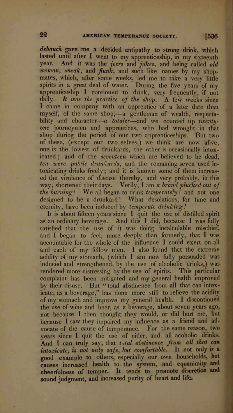 debauch gave me a decided antipathy to strong drink, which lasted until after I went to my apprenticeship, in my sixteenth year. And it was the jeers and jokes, and being called old woman, sneak, and flunk, and such like names by my shop- mates, which, after some weeks, led me to take a very little spirits in a great deal of water. During the five years of my apprenticeship I continued to drink, very frequently, if not daily. It was the practice oj the shop. A few weeks since I came in company with an apprentice of a later date than myself, of the same shop,—a gentleman of wealth, respecta- bility and character—a totaler—and we counted up twenty- one journeymen and apprentices, who had wrought in that shop during the period of our two apprenticeships. But two of these, (except our two selves,) we think are now alive, one is the lowest of drunkards, the other is occasionally intox- icated ; and of the seventeen which are believed to be dead, ten were public drunkards, and the remaining seven used in- toxicating drinks freely; and it is known some of them increas- ed the virulence of disease thereby, and very probably, in this way, shortened their days. Verily, I am a brand plucked out of the burning! We all began to drink temperately! and not one designed to be a drunkard! What desolations, for time and eternity, have been induced by temperate drinking! It is about fifteen years since I quit the use of distilled spirit as an ordinary beverage. And this I did, because I was fully satisfied that the use of it was doing incalculable mischief, and I began to feel, more deeply than formerly, that I was accountable for the whole of the influence 1 could exert on all and each of my fellow men. I also found that the extreme acidity of my stomach, (which 1 am now fully persuaded was induced and strengthened, by the use of alcoholic drinks,) was rendered more distressing by the use of spirits. This particular complaint has been mitigated and my general health improved by their disuse. But “ total abstinence from all that can intox- icate, as a beverage,” has done more still to relieve the acidity of my stomach and improve my general health. I discontinued the use of wine and beer, as a beverage, about seven years ago, not because 1 then thought they would, or did hurt me, but because 1 saw they impaired my influence as a friend and ad- vocate of the cause of temperance. For the same reason, two years since I quit the use of cider, and all acoholic drinks. And I can truly say, that total abstinence from all that can intoxicate, is not only safe, but comfortable. It not only is a good example to others, especially our own households, but causes increased health to the system, and equanimity and cheerfulness of temper. It tends to promote discretion and sound judgment, and increased purity of heart and life. /
