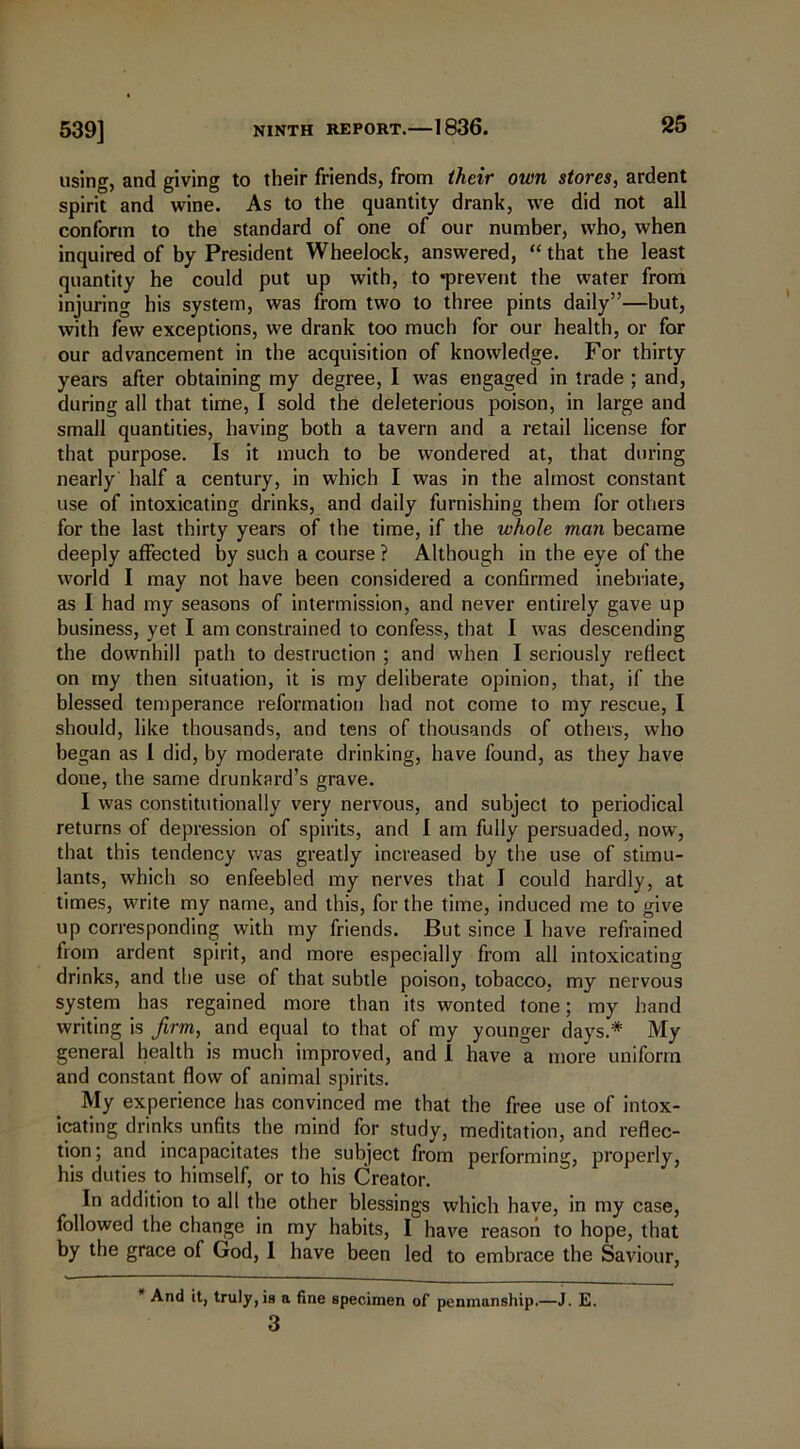 539] using, and giving to their friends, from their own stores, ardent spirit and wine. As to the quantity drank, we did not all conform to the standard of one of our number, who, when inquired of by President Wheelock, answered, “ that the least quantity he could put up with, to ‘prevent the water from injuring his system, was from two to three pints daily”—but, with few exceptions, we drank too much for our health, or for our advancement in the acquisition of knowledge. For thirty years after obtaining my degree, I was engaged in trade ; and, during all that time, I sold the deleterious poison, in large and small quantities, having both a tavern and a retail license for that purpose. Is it much to be wondered at, that during nearly half a century, in which I was in the almost constant use of intoxicating drinks, and daily furnishing them for others for the last thirty years of the time, if the whole man became deeply affected by such a course ? Although in the eye of the world I may not have been considered a confirmed inebriate, as I had my seasons of intermission, and never entirely gave up business, yet I am constrained to confess, that I was descending the downhill path to destruction ; and when I seriously reflect on my then situation, it is my deliberate opinion, that, if the blessed temperance reformation had not come to my rescue, I should, like thousands, and tens of thousands of others, who began as 1 did, by moderate drinking, have found, as they have done, the same drunkard’s grave. I was constitutionally very nervous, and subject to periodical returns of depression of spirits, and I am fully persuaded, now, that this tendency was greatly increased by the use of stimu- lants, which so enfeebled my nerves that I could hardly, at times, write my name, and this, for the time, induced me to give up corresponding with my friends. But since I have refrained from ardent spirit, and more especially from all intoxicating drinks, and the use of that subtle poison, tobacco, my nervous system has regained more than its wonted tone; my hand writing is firm, and equal to that of my younger days.* My general health is much improved, and 1 have a more uniform and constant flow of animal spirits. My experience has convinced me that the free use of intox- icating drinks unfits the mind for study, meditation, and reflec- tion; and incapacitates the subject from performing, properly, his duties to himself, or to his Creator. In addition to all the other blessings which have, in my case, followed the change in my habits, I have reason to hope, that by the grace of God, I have been led to embrace the Saviour, And it, truly, is a fine specimen of penmanship.—J. E. 3