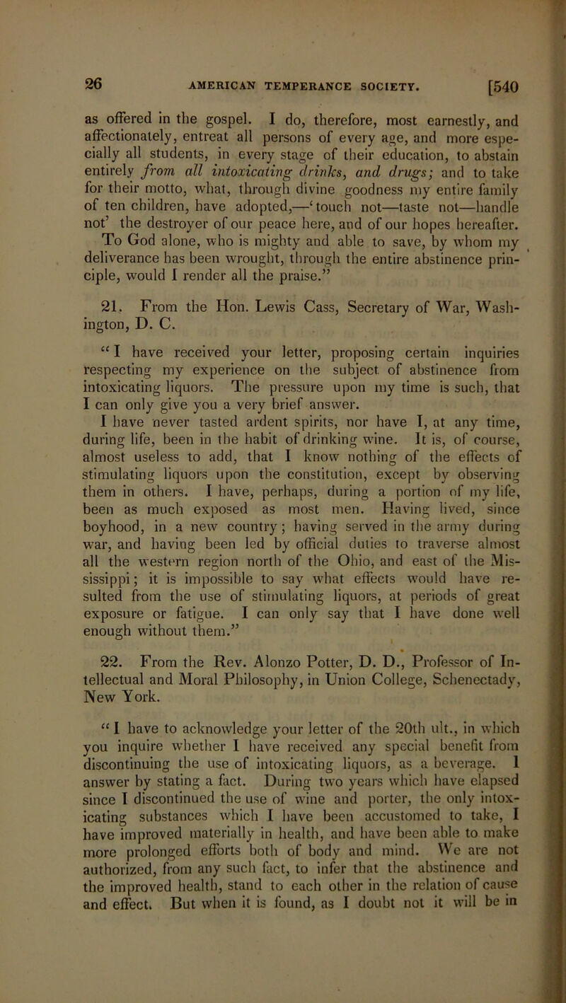 as offered in the gospel. I do, therefore, most earnestly, and affectionately, entreat all persons of every age, and more espe- cially all students, in every stage of their education, to abstain entirely from nil intoxicating drinks, and drugs; and to take for their motto, what, through divine goodness my entire family of ten children, have adopted,—‘ touch not—taste not—handle not’ the destroyer of our peace here, and of our hopes hereafter. To God alone, who is mighty and able to save, by whom my deliverance has been wrought, through the entire abstinence prin- ciple, would I render all the praise.” 21. From the Hon. Lewis Cass, Secretary of War, Wash- ington, D. C. “ I have received your letter, proposing certain inquiries respecting my experience on the subject, of abstinence from intoxicating liquors. The pressure upon my time is such, that I can only give you a very brief answer. I have never tasted ardent spirits, nor have I, at any time, during life, been in the habit of drinking wine. It is, of course, almost useless to add, that I know nothing of the effects of stimulating liquors upon the constitution, except by observing them in others. I have, perhaps, during a portion of my life, been as much exposed as most men. Having lived, since boyhood, in a new country; having served in the army during war, and having been led by official duties to traverse almost all the western region north of the Ohio, and east of the Mis- sissippi ; it is impossible to say what effects would have re- sulted from the use of stimulating liquors, at periods of great exposure or fatigue. I can only say that I have done well enough without them.” 22. From the Rev. Alonzo Potter, D. D., Professor of In- tellectual and Moral Philosophy, in Union College, Schenectady, New York. “ I have to acknowledge your letter of the 20th ult., in which you inquire whether I have received any special benefit from discontinuing the use of intoxicating liquors, as a beverage. I answer by stating a fact. During two years which have elapsed since I discontinued the use of wine and porter, the only intox- icating substances which I have been accustomed to take, I have improved materially in health, and have been able to make more prolonged efforts both of body and mind. We are not authorized, from any such fact, to infer that the abstinence and the improved health, stand to each other in the relation of cause and effect. But when it is found, as I doubt not it will be in