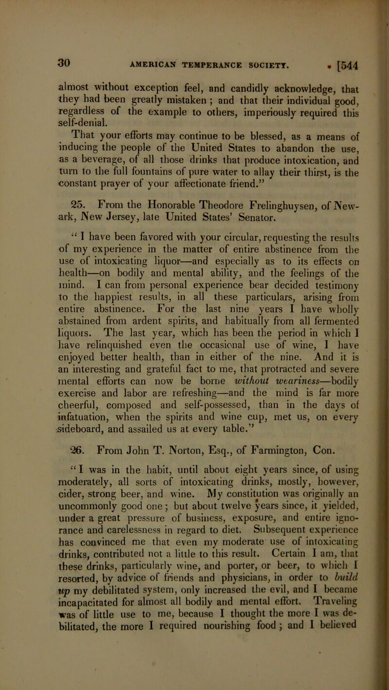 almost without exception feel, and candidly acknowledge, that they had been greatly mistaken ; and that their individual good, regardless of the example to others, imperiously required this self-denial. That your efforts may continue to be blessed, as a means of inducing the people of the United States to abandon the use, as a beverage, of all those drinks that produce intoxication, and turn to the full fountains of pure water to allay their thirst, is the constant prayer of your affectionate friend.” 25. From the Honorable Theodore Frelinghuysen, of New- ark, New Jersey, late United States’ Senator. “ I have been favored with your circular, requesting the results of my experience in the matter of entire abstinence from the use of intoxicating liquor—and especially as to its effects on health—on bodily and mental ability, and the feelings of the mind. I can from personal experience bear decided testimony to the happiest results, in all these particulars, arising from entire abstinence. For the last nine years I have wholly abstained from ardent spirits, and habitually from all fermented liquors. The last year, which has been the period in which 1 have relinquished even the occasional use of wine, 1 have enjoyed better health, than in either of the nine. And it is an interesting and grateful fact to me, that protracted and severe mental efforts can now be borne without weariness—bodily exercise and labor are refreshing—and the mind is far more cheerful, composed and self-possessed, than in the days of infatuation, when the spirits and wine cup, met us, on every sideboard, and assailed us at every table.” 26. From John T. Norton, Esq., of Farmington, Con. £< I was in the habit, until about eight years since, of using moderately, all sorts of intoxicating drinks, mostly, however, cider, strong beer, and wine. My constitution wras originally an uncommonly good one; but about twelve years since, it yielded, under a great pressure of business, exposure, and entire igno- rance and carelessness in regard to diet. Subsequent experience has convinced me that even my moderate use of intoxicating drinks, contributed not a little to this result. Certain I am, that these drinks, particularly wine, and porter, or beer, to which I resorted, by advice of friends and physicians, in order to build up my debilitated system, only increased the evil, and I became incapacitated for almost all bodily and mental effort. Traveling was of little use to me, because I thought the more I was de- bilitated, the more I required nourishing food ; and I believed