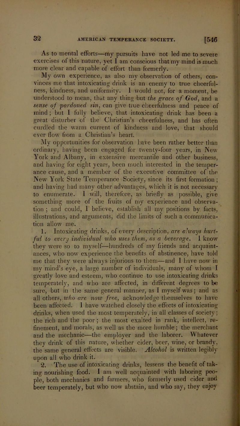As to mental efforts—my pursuits have not led me to severe exercises of this nature, yet I am conscious that my mind is much more clear and capable of effort than formerly. My own experience, as also my observation of others, con- vinces me that intoxicating drink is an enemy to true cheerful- ness, kindness, and uniformity. I would not, for a moment, be understood to mean, that any thing hut the grace of God, and a sense of pardoned sin, can give true cheerfulness and peace of mind ; but l fully believe, that intoxicating drink has been a great disturber of the Christian’s cheerfulness, and has often curdled the warm current of kindness and love, that should ever flow from a Christian’s heart. My opportunities for observation have been rather better than ordinary, having been engaged for twenty-four years, in New York and Albany, in extensive mercantile and other business, and having for eight years, been much interested in the temper- ance cause, and a member of the executive committee of the New York Stale Temperance Society, since its first formation ; and having had many other advantages, which it is not necessary to enumerate. I will, therefore, as briefly as possible, give something more of the fruits of my experience and observa- tion ; and could, 1 believe, establish all my positions by facts, illustrations, and arguments, did the limits of such a communica- tion allow me. 1. Intoxicating drinks, of every description, are always hurt- ful to every individual who uses them, as a beverage. I know they were so to myself—hundreds of my friends and acquaint- ances, who now experience the benefits of abstinence, have told me that they were always injurious to them—and I have now in my mind’s eye, a large number of individuals, many of whom I greatly love and esteem, who continue to use intoxicating drinks temperately, and who are affected, in different degrees to be sure, but in the same general manner, as I myself was; and as all others, who arc now free, acknowledge themselves to have been affected. 1 have watched closely the effects of intoxicating drinks, when used the most temperately, in all classes of society ; the rich and the poor; the most exalted in rank, intellect, re- finement, and morals, as well as the more humble; the merchant and the mechanic—the employer and the laborer. Whatever they drink of this nature, whether cider, beer, wine, or brandy, the same general effects are visible. Alcohol is written legibly upon all who drink it. 2. The use of intoxicating drinks, lessens the benefit of tak- ing nourishing food. I am well acquainted with laboring peo- ple, both mechanics and farmers, who formerly used cider ami beer temperately, but who now abstain, and who say, they enjoy