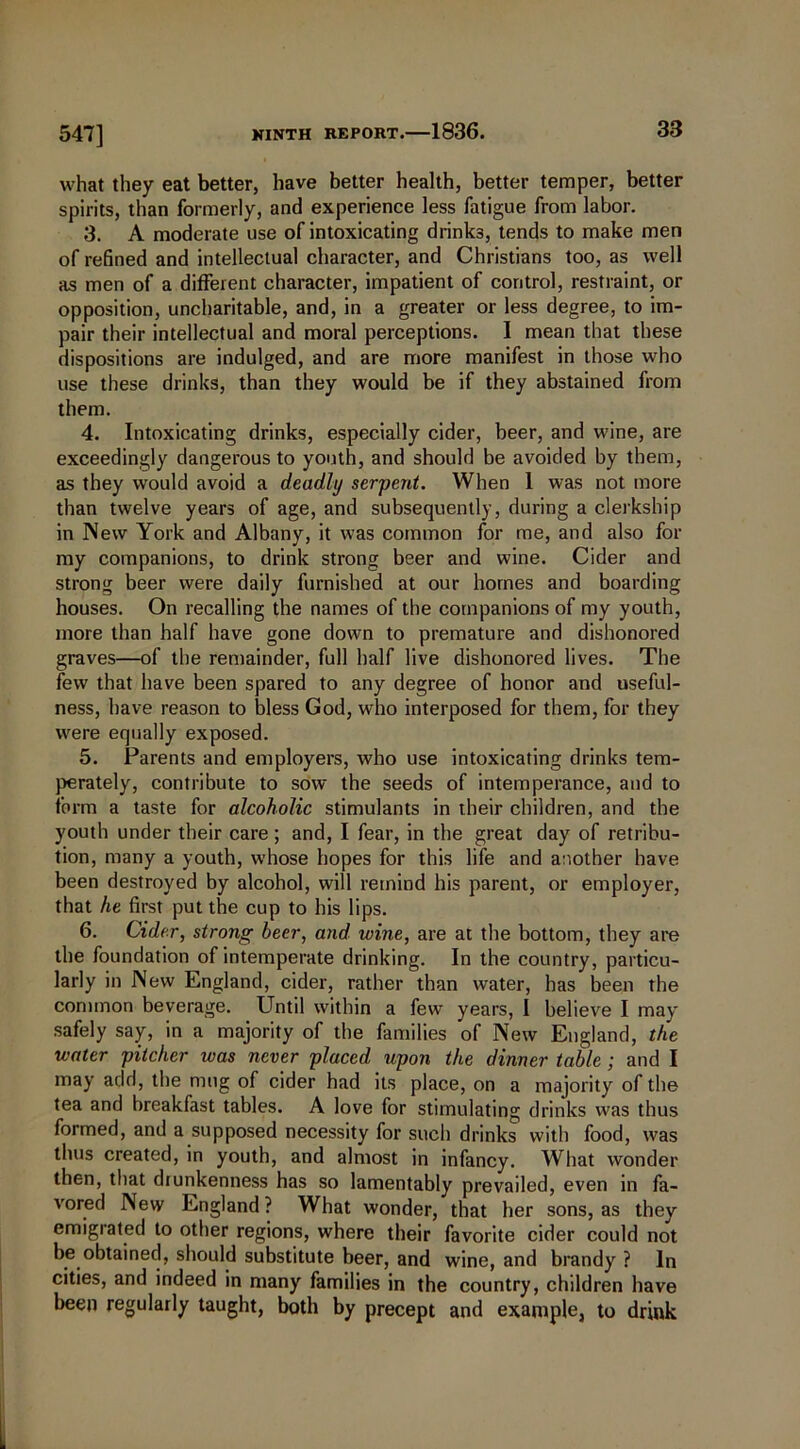547] what they eat better, have better health, better temper, better spirits, than formerly, and experience less fatigue from labor. 3. A moderate use of intoxicating drinks, tends to make men of refined and intellectual character, and Christians too, as well as men of a different character, impatient of control, restraint, or opposition, uncharitable, and, in a greater or less degree, to im- pair their intellectual and moral perceptions. I mean that these dispositions are indulged, and are more manifest in those who use these drinks, than they would be if they abstained from them. 4. Intoxicating drinks, especially cider, beer, and wine, are exceedingly dangerous to youth, and should be avoided by them, as they would avoid a deadly serpent. When 1 was not more than twelve years of age, and subsequently, during a clerkship in New York and Albany, it was common for me, and also for my companions, to drink strong beer and wine. Cider and strong beer were daily furnished at our homes and boarding houses. On recalling the names of the companions of my youth, more than half have gone down to premature and dishonored graves—of the remainder, full half live dishonored lives. The few that have been spared to any degree of honor and useful- ness, have reason to bless God, who interposed for them, for they were equally exposed. 5. Parents and employers, who use intoxicating drinks tem- perately, contribute to sow the seeds of intemperance, and to form a taste for alcoholic stimulants in their children, and the youth under their care ; and, I fear, in the great day of retribu- tion, many a youth, whose hopes for this life and another have been destroyed by alcohol, will remind his parent, or employer, that he first put the cup to his lips. 6. Cider, strong beer, and wine, are at the bottom, they are the foundation of intemperate drinking. In the country, particu- larly in New England, cider, rather than water, has been the common beverage. Until within a few years, 1 believe I may safely say, in a majority of the families of New England, the water pitcher was never placed upon the dinner table; and I may add, the mug of cider had its place, on a majority of the tea and breakfast tables. A love for stimulating drinks was thus formed, and a supposed necessity for such drinks with food, was thus created, in youth, and almost in infancy. What wonder then, that diunkenness has so lamentably prevailed, even in fa- vored New England ? What wonder, that her sons, as they emigrated to other regions, where their favorite cider could not be obtained, should substitute beer, and wine, and brandy ? In cities, and indeed in many families in the country, children have been regularly taught, both by precept and example, to drink