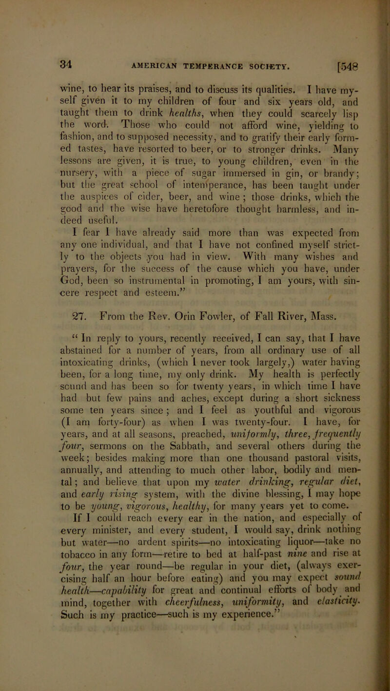 wine, to hear its praises, and to discuss its qualities. I have my- self given it to my children of four and six years old, and taught them to drink healths, when they could scarcely lisp the word. Those who could not afford wine, yielding to fashion, and to supposed necessity, and to gratify their early form- ed tastes, have resorted to beer, or to stronger drinks. Many lessons are given, it is true, to young children, even in the nursery, with a piece of sugar immersed in gin, or brandy; but the great school of intemperance, has been taught under the auspices of cider, beer, and wine ; those drinks, which the good and the wise have heretofore thought harmless, and in- deed useful. I fear I have already said more than was expected from any one individual, and that I have not confined myself strict- ly to the objects .you had in view. With many wishes and prayers, for the success of the cause which you have, under God, been so instrumental in promoting, I am yours, with sin- cere respect and esteem.” 27. From the Rev. Orin Fowler, of Fall River, Mass. “ In reply to yours, recently received, I can say, that I have abstained for a number of years, from all ordinary use of all intoxicating drinks, (which l never took largely,) water having been, for a long time, my only drink. My health is perfectly sound and has been so for twenty years, in which time I have had but few pains and aches, except during a short sickness some ten years since ; and I feel as youthful and vigorous (I am forty-four) as when I was twenty-four. L have, for years, and at all seasons, preached, uniformly, three, frequently four, sermons on the Sabbath, and several others during the week; besides making more than one thousand pastoral visits, annually, and attending to much other labor, bodily and men- tal ; and believe that upon my ivater drinking, regular diet, and early rising system, with the divine blessing, I may hope to be young, vigorous, healthy, for many years yet to come. If I could reach every ear in the nation, and especially of every minister, and every student, I would say, drink nothing but water—no ardent spirits—no intoxicating liquor—take no tobacco in any form—retire to bed at half-past nine and rise at four, the year round—be regular in your diet, (always exer- cising half an hour before eating) and you may expect sound health—capability for great and continual efforts of body and mind, together with cheerfulness, uniformity, and elasticity. Such is my practice—such is my experience.”
