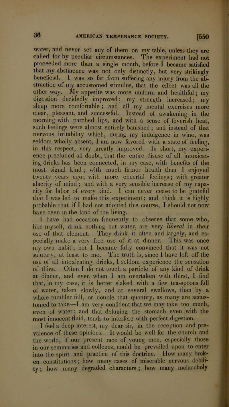 30 water, and never set any of them on my table, unless they are called for by peculiar circumstances. The experiment had not proceeded more than a single month, before I became satisfied that my abstinence was not only distinctly, but very strikingly beneficial. I was so far from suffering any injury from the ab- straction of my accustomed stimulus, that the effect was all the other way. My appetite was more uniform and healthful; my digestion decidedly improved; my strength increased; my sleep more comfortable ; and all my mental exercises more clear, pleasant, and successful. Instead of awakening in the morning with parched lips, and with a sense of feverish heat, such feelings were almost entirely banished ; and instead of that nervous irritability which, during my indulgence in wine, was seldom wholly absent, I am now favored with a state of feeling, in this respect, very greatly improved. In short, my experi- ence precluded all doubt, that the entire disuse of all intoxicat- ing drinks has been connected, in my case, with benefits of the most signal kind; with much firmer health than 1 enjoved twenty years ago; with more cheerful feelings; with greater alacrity of mind ; and with a very sensible increase of my capa- city for labor of every kind. I can never cease to be grateful that I was led to make this experiment; and think it is highly probable that if I had not adopted this course, I should not now have been in the land of the living. I have had occasion frequently to observe that some who, like myself, drink nothing but water, are very liberal in their use of that element. They drink it often and largely, and es- pecially make a very free use of it at dinner. This was once my own habit ; but I became fully convinced that it was not salutary, at least to me. The truth is, since I have left off the use of all intoxicating drinks, I seldom experience the sensation of thirst. Often I do not touch a particle of any kind of drink at dinner, and even when I am overtaken with thirst, I find that, in my case, it is better slaked with a few tea-spoons full of water, taken slowly, and at several swallows, than by a whole tumbler full, or double that quantity, as many are accus- tomed to take—1 am very confident that we may take too much, even of wrater; and that deluging the stomach even with the most innocent fluid, tends to interfere with perfect digestion. I feel a deep interest, my dear sir, in the reception and pre- valence of these opinions. It would be well for the church and the world, if our present race of young men, especially those in our seminaries and colleges, could be prevailed upon to enter into the spirit and practice of this doctrine. How many brok- en constitutions; how many cases of miserable nervous debili- ty ; how many degraded characters ; how many melancholy