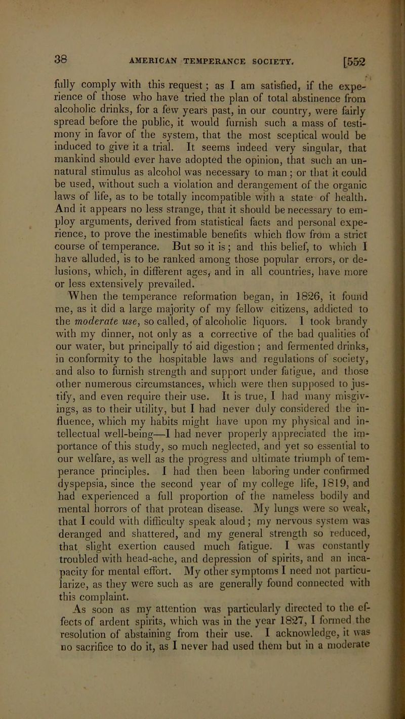 fully comply with this request; as I am satisfied, if the expe- rience of those who have tried the plan of total abstinence from alcoholic drinks, for a few years past, in our country, were fairly spread before the public, it would furnish such a mass of testi- mony in favor of the system, that the most sceptical would be induced to give it a trial. It seems indeed very singular, that mankind should ever have adopted the opinion, that such an un- natural stimulus as alcohol was necessary to man ; or that it could be used, without such a violation and derangement of the organic laws of life, as to be totally incompatible with a state of health. And it appears no less strange, that it should be necessary to em- ploy arguments, derived from statistical facts and personal expe- rience, to prove the inestimable benefits which flow from a strict course of temperance. But so it is ; and this belief, to which I have alluded, is to be ranked among those popular errors, or de- lusions, which, in different ages, and in all countries, have more or less extensively prevailed. When the temperance reformation began, in 1826, it found me, as it did a large majority of my fellow citizens, addicted to the moderate use, so called, of alcoholic liquors. I took brandy with my dinner, not only as a corrective of the bad qualities of our water, but principally to aid digestion ; and fermented drinks, in conformity to the hospitable laws and regulations of society, and also to furnish strength and support under fatigue, and those other numerous circumstances, which were then supposed to jus- tify, and even require their use. It is true, I had many misgiv- ings, as to their utility, but I had never duly considered the in- fluence, which my habits might have upon my physical and in- tellectual well-being—I had never properly appreciated the im- portance of this study, so much neglected, and yet so essential to our welfare, as well as the progress and ultimate triumph of tem- perance principles. I had then been laboring under confirmed dyspepsia, since the second year of my college life, 1819, and had experienced a full proportion of the nameless bodily and mental horrors of that protean disease. My lungs were so weak, that I could with difficulty speak aloud; my nervous system was deranged and shattered, and my general strength so reduced, that slight exertion caused much fatigue. I. was constantly troubled with head-ache, and depression of spirits, and an inca- pacity for mental effort. My other symptoms I need not particu- larize, as they were such as are generally found connected with this complaint. As soon as my attention was particularly directed to the ef- fects of ardent spirits, which was in the year 1827, I formed the resolution of abstaining from their use. I acknowledge, it was no sacrifice to do it, as I never had used them but in a moderate