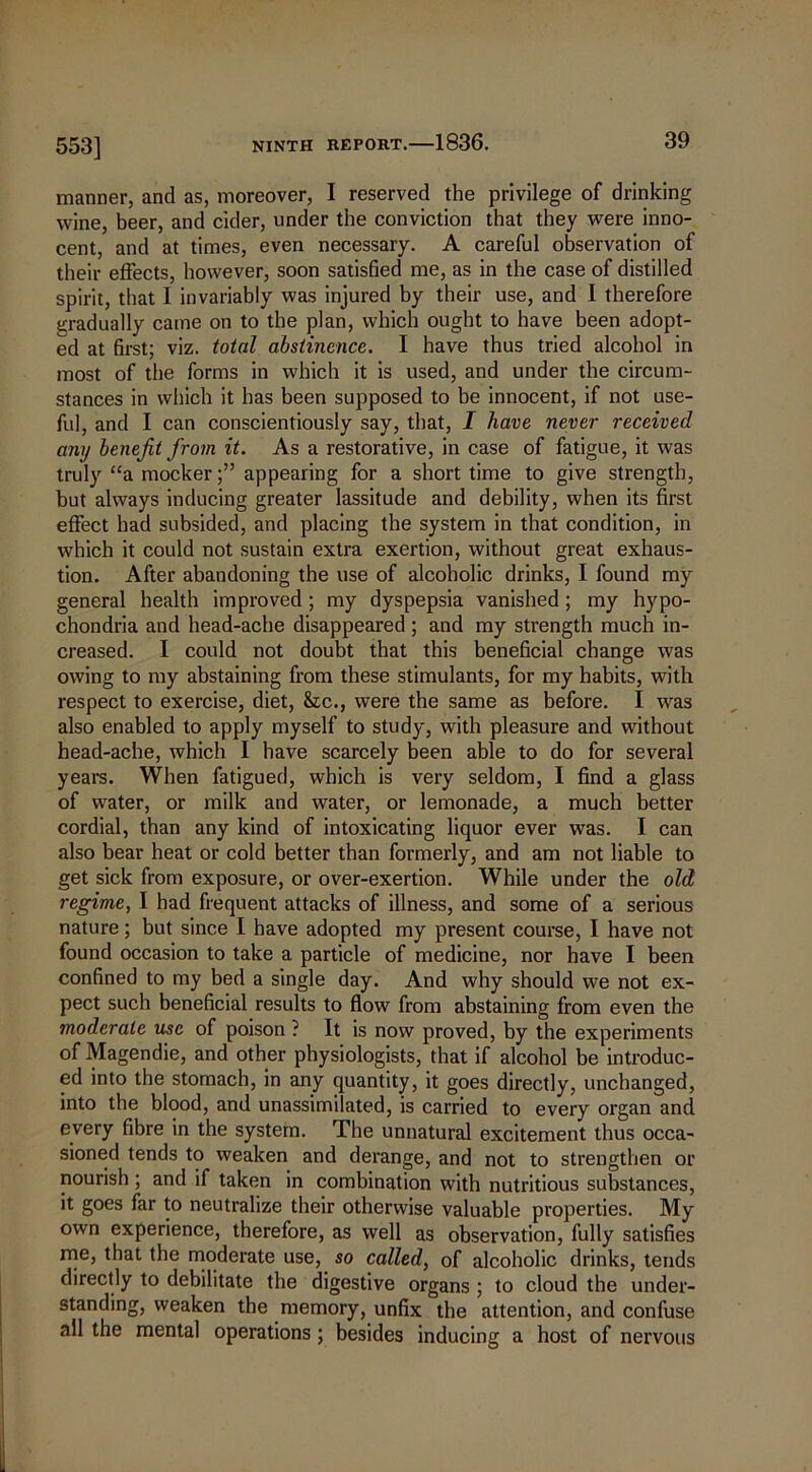 553] manner, and as, moreover, I reserved the privilege of drinking wine, beer, and cider, under the conviction that they were inno- cent, and at times, even necessary. A careful observation of their effects, however, soon satisfied me, as in the case of distilled spirit, that I invariably was injured by their use, and 1 therefore gradually came on to the plan, which ought to have been adopt- ed at first; viz. total abstinence. I have thus tried alcohol in most of the forms in which it is used, and under the circum- stances in which it has been supposed to be innocent, if not use- ful, and I can conscientiously say, that, I have never received any benefit from it. As a restorative, in case of fatigue, it was truly “a mockerappearing for a short time to give strength, but always inducing greater lassitude and debility, when its first effect had subsided, and placing the system in that condition, in which it could not sustain extra exertion, without great exhaus- tion. After abandoning the use of alcoholic drinks, I found my general health improved ; my dyspepsia vanished; my hypo- chondria and head-ache disappeared; and my strength much in- creased. I could not doubt that this beneficial change was owing to my abstaining from these stimulants, for my habits, with respect to exercise, diet, &c., were the same as before. I was also enabled to apply myself to study, with pleasure and without head-ache, which I have scarcely been able to do for several years. When fatigued, which is very seldom, I find a glass of water, or milk and water, or lemonade, a much better cordial, than any kind of intoxicating liquor ever was. I can also bear heat or cold better than formerly, and am not liable to get sick from exposure, or over-exertion. While under the old regime, I had frequent attacks of illness, and some of a serious nature; but since I have adopted my present course, I have not found occasion to take a particle of medicine, nor have I been confined to my bed a single day. And why should we not ex- pect such beneficial results to flow from abstaining from even the moderate use of poison ? It is now proved, by the experiments of Magendie, and other physiologists, that if alcohol be introduc- ed into the stomach, in any quantity, it goes directly, unchanged, into the blood, and unassimilated, is carried to every organ and every fibre in the system. The unnatural excitement thus occa- sioned tends to weaken and derange, and not to strengthen or nourish ; and if taken in combination with nutritious substances, it goes far to neutralize their otherwise valuable properties. My own experience, therefore, as well as observation, fully satisfies me, that the moderate use, so called, of alcoholic drinks, tends directly to debilitate the digestive organs ; to cloud the under- standing, weaken the memory, unfix the attention, and confuse all the mental operations ; besides inducing a host of nervous