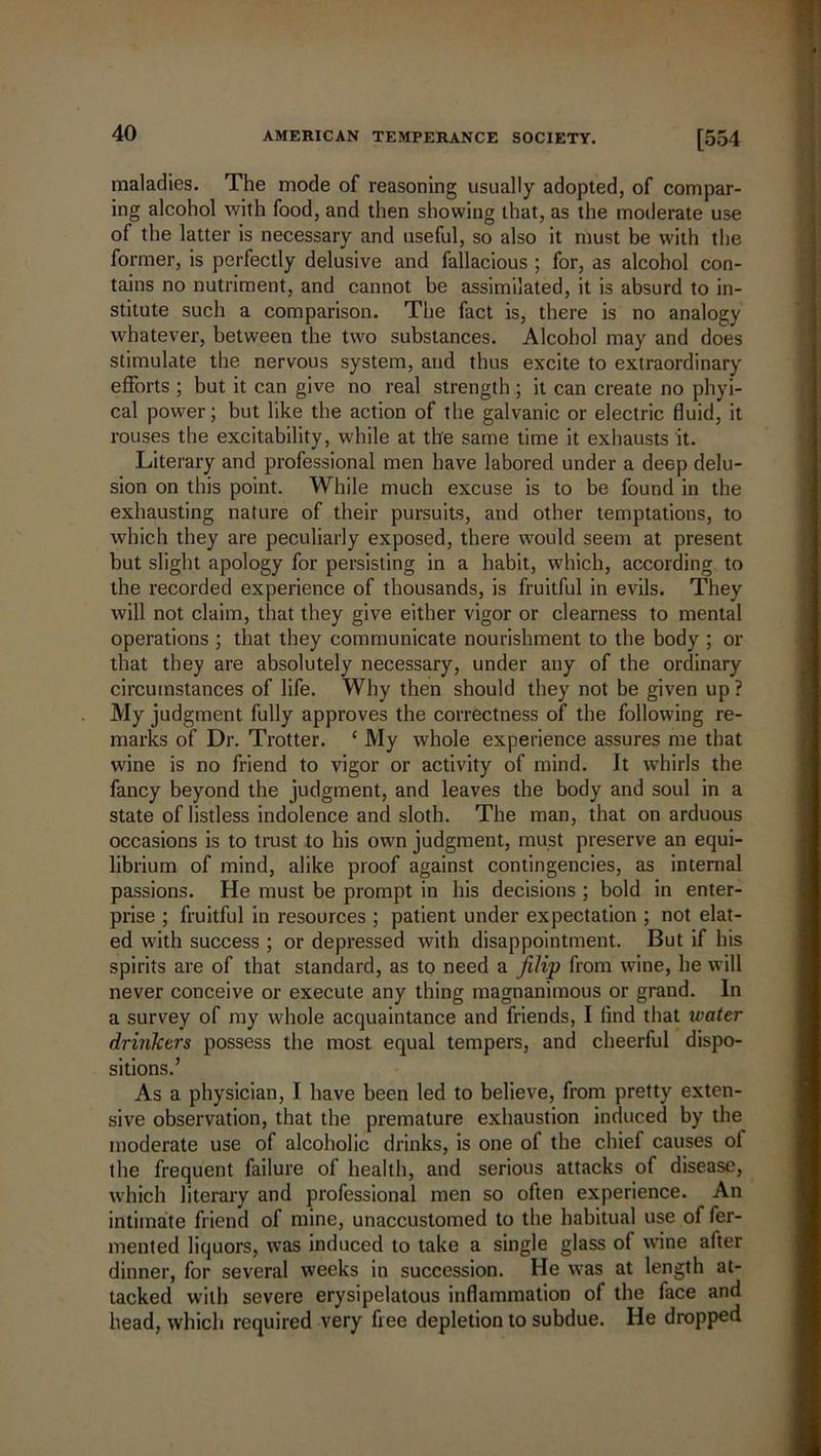 maladies. The mode of reasoning usually adopted, of compar- ing alcohol with food, and then showing that, as the moderate use of the latter is necessary and useful, so also it must be with the former, is perfectly delusive and fallacious ; for, as alcohol con- tains no nutriment, and cannot be assimilated, it is absurd to in- stitute such a comparison. The fact is, there is no analogy whatever, between the two substances. Alcohol may and does stimulate the nervous system, and thus excite to extraordinary efforts ; but it can give no real strength; it can create no phyi- cal power; but like the action of the galvanic or electric fluid, it rouses the excitability, while at the same time it exhausts it. Literary and professional men have labored under a deep delu- sion on this point. While much excuse is to be found in the exhausting nature of their pursuits, and other temptations, to which they are peculiarly exposed, there would seem at present but slight apology for persisting in a habit, which, according to the recorded experience of thousands, is fruitful in evils. They will not claim, that they give either vigor or clearness to mental operations ; that they communicate nourishment to the body ; or that they are absolutely necessary, under any of the ordinary circumstances of life. Why then should they not be given up? My judgment fully approves the correctness of the following re- marks of Dr. Trotter. ‘ My whole experience assures me that wine is no friend to vigor or activity of mind. It whirls the fancy beyond the judgment, and leaves the body and soul in a state of listless indolence and sloth. The man, that on arduous occasions is to trust to his own judgment, must preserve an equi- librium of mind, alike proof against contingencies, as internal passions. He must be prompt in his decisions ; bold in enter- prise ; fruitful in resources ; patient under expectation ; not elat- ed with success ; or depressed with disappointment. But if his spirits are of that standard, as to need a Jilip from wine, he will never conceive or execute any thing magnanimous or grand. In a survey of my whole acquaintance and friends, I find that water drinkers possess the most equal tempers, and cheerful dispo- sitions.’ As a physician, I have been led to believe, from pretty exten- sive observation, that the premature exhaustion induced by the moderate use of alcoholic drinks, is one of the chief causes ol the frequent failure of health, and serious attacks of disease, which literary and professional men so often experience. An intimate friend of mine, unaccustomed to the habitual use of fer- mented liquors, was induced to take a single glass of wane after dinner, for several weeks in succession. He was at length at- tacked with severe erysipelatous inflammation of the face and head, which required very free depletion to subdue. He dropped