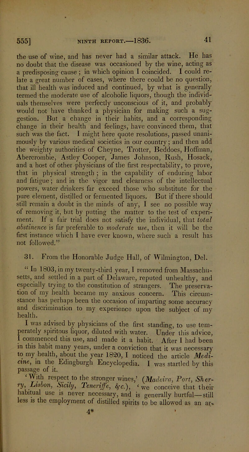 the use of wine, and has never had a similar attack. He has no doubt that the disease was occasioned by the wine, acting as a predisposing cause ; in which opinion I coincided. I could re- late a great number of cases, where there could be no question, that ill health was induced and continued, by what is generally termed the moderate use of alcoholic liquors, though the individ- uals themselves were perfectly unconscious of it, and probably would not have thanked a physician for making such a sug- gestion. But a change in their habits, and a corresponding change in their health and feelings, have convinced them, that such was the fact. I might here quote resolutions, passed unani- mously by various medical societies in our country; and then add the weighty authorities of Cheyne, Trotter, Beddoes, Hoffman, Abercrombie, Astley Cooper, James Johnson, Rush, Hosack, and a host of other physicians of the first respectability, to prove, that in physical strength ; in the capability of enduring labor and fatigue; and in the vigor and clearness of the intellectual powers, water drinkers far exceed those who substitute for the pure element, distilled or fermented liquors. But if there should still remain a doubt in the minds of any, I see no possible way of removing it, but by putting the matter to the test of experi- ment. If a fair trial does not satisfy the individual, that total abstinence is far preferable to moderate use, then it will be the first instance which I have ever known, where such a result has not followed.” 31. From the Honorable Judge Hall, of Wilmington, Del. “ In 1803, in my twenty-third year, I removed from Massachu- setts, and settled in a part of Delaware, reputed unhealthy, and especially trying to the constitution of strangers. The preserva- tion of my health became my anxious concern. This circum- stance has perhaps been the occasion of imparting some accuracy and discrimination to my experience upon the subject of my health. I was advised by physicians of the first standing, to use tem- perately spiritous liquor, diluted with water. Under this advice, I commenced this use, and made it a habit. After I had been in this habit many years, under a conviction that it was necessary to my health, about the year 1820, 1 noticed the article Medi- cine, in the Edingburgh Encyclopedia. I was startled by this passage of it. With respect to the stronger wines,’ (Madeira, Port, Sher- ry, Lisbon, Sicily, Tencrijfe, fyci), ‘ we conceive that their habitual use is never necessary, and is generally hurtful—still less is the employment of distilled spirits to be allowed as an at> 4* •