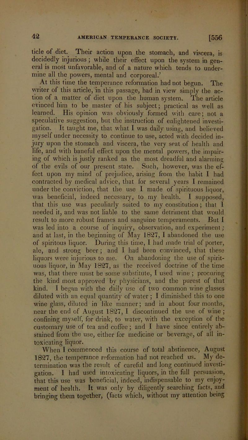 tide of diet. Their action upon the stomach, and viscera, is decidedly injurious ; while their effect upon the system in gen- eral is most unfavorable, and of a nature which tends to under- mine all the powers, mental and corporeal.’ At this time the temperance reformation had not begun. The writer of this article, in this passage, had in view simply the ac- tion of a matter of diet upon the human system. The article evinced him to be master of his subject; practical as well as learned. His opinion was obviously formed with care; not a speculative suggestion, but the instruction of enlightened investi- gation. It taught me, that what I was daily using, and believed myself under necessity to continue to use, acted with decided in- jury upon the stomach and viscera, the very seat of health and life, and with baneful effect upon the mental powers, the impair- ing of which is justly ranked as the most dreadful and alarming of the evils of our present state. Such, however, was the ef- fect upon my mind of prejudice, arising from the habit I had contracted by medical advice, that for several years I remained under the conviction, that the use I made of spirituous liquor, was beneficial, indeed necessary, to my health. I supposed, that this use was peculiarly suited to my constitution; that I needed it, and was not liable to the same detriment that would result to more robust frames and sanguine temperaments. But I was led into a course of inquiry, observation, and experiment ; and at last, in the beginning of May 1827, I abandoned the use of spiritous liquor. During this time, I had made trial of porter, ale, and strong beer; and I had been convinced, that these liquors were injurious to me. On abandoning the use of spirit- uous liquor, in May 1827, as the received doctrine of the time was, that there must be some substitute, I used wine ; procuring the kind most approved by physicians, and the purest of that kind. I began with the daily use of two common wine glasses diluted with an equal quantity of water; I diminished this to one wine glass, diluted in like manner; and in about four months, near the end of August 1827, I discontinued the use of wine ; confining myself, for drink, to water, with the exception of the customary use of tea and coffee; and I have since entirely ab- stained from the use, either for medicine or beverage, of all in- toxicating liquor. When I commenced this course of total abstinence, August 1827, the temperance reformation had not reached us. My de- termination was the result of careful and long continued investi- gation. I had used intoxicating liquors, in the full persuasion, that this use was beneficial, indeed, indispensable to my enjoy- ment of health. It was only by diligently searching facts, and bringing them together, (facts which, without my attention being