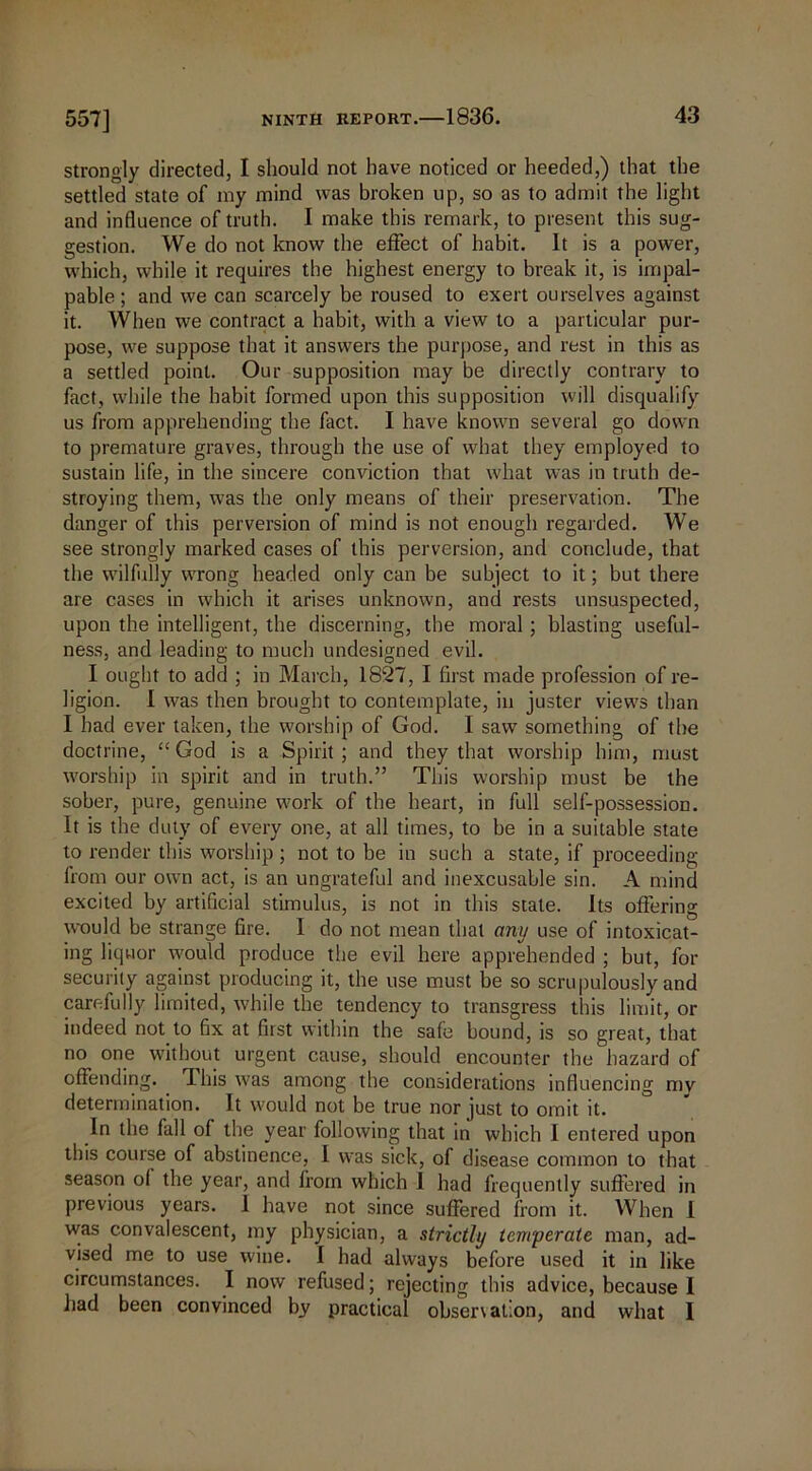 strongly directed, I should not have noticed or heeded,) that the settled state of my mind was broken up, so as to admit the light and influence of truth. I make this remark, to present this sug- gestion. We do not know the effect of habit. It is a power, which, while it requires the highest energy to break it, is impal- pable ; and we can scarcely be roused to exert ourselves against it. When we contract a habit, with a view to a particular pur- pose, we suppose that it answers the purpose, and rest in this as a settled point. Our supposition may be directly contrary to fact, while the habit formed upon this supposition will disqualify us from apprehending the fact. I have known several go down to premature graves, through the use of what they employed to sustain life, in the sincere conviction that what was in truth de- stroying them, was the only means of their preservation. The danger of this perversion of mind is not enough regarded. We see strongly marked cases of this perversion, and conclude, that the wilfully wrong headed only can be subject to it; but there are cases in which it arises unknown, and rests unsuspected, upon the intelligent, the discerning, the moral; blasting useful- ness, and leading to much undesigned evil. I ought to add ; in March, 1827, I first made profession of re- ligion. I was then brought to contemplate, in juster views than I had ever taken, the worship of God. I saw something of the doctrine, “God is a Spirit; and they that worship him, must worship in spirit and in truth.” This worship must be the sober, pure, genuine work of the heart, in full self-possession. It is the duty of every one, at all times, to be in a suitable state to render this worship ; not to be in such a state, if proceeding lrom our own act, is an ungrateful and inexcusable sin. A mind excited by artificial stimulus, is not in this state, its offering would be strange fire. I do not mean that any use of intoxicat- ing liquor would produce the evil here apprehended ; but, for security against producing it, the use must be so scrupulously and carefully limited, while the tendency to transgress this limit, or indeed not to fix at first within the safe bound, is so great, that no one without urgent cause, should encounter the hazard of offending. T.his was among the considerations influencing my determination. It would not be true nor just to omit it. In the fall of the year following that in which I entered upon this course of abstinence, I was sick, of disease common to that season of the year, and from which I had frequently suffered in previous years. 1 have not since suffered from it. When I was convalescent, my physician, a strictly temperate man, ad- vised me to use wine. I had always before used it in like circumstances. I now refused; rejecting this advice, because 1 had been convinced by practical obser\at;on, and what I