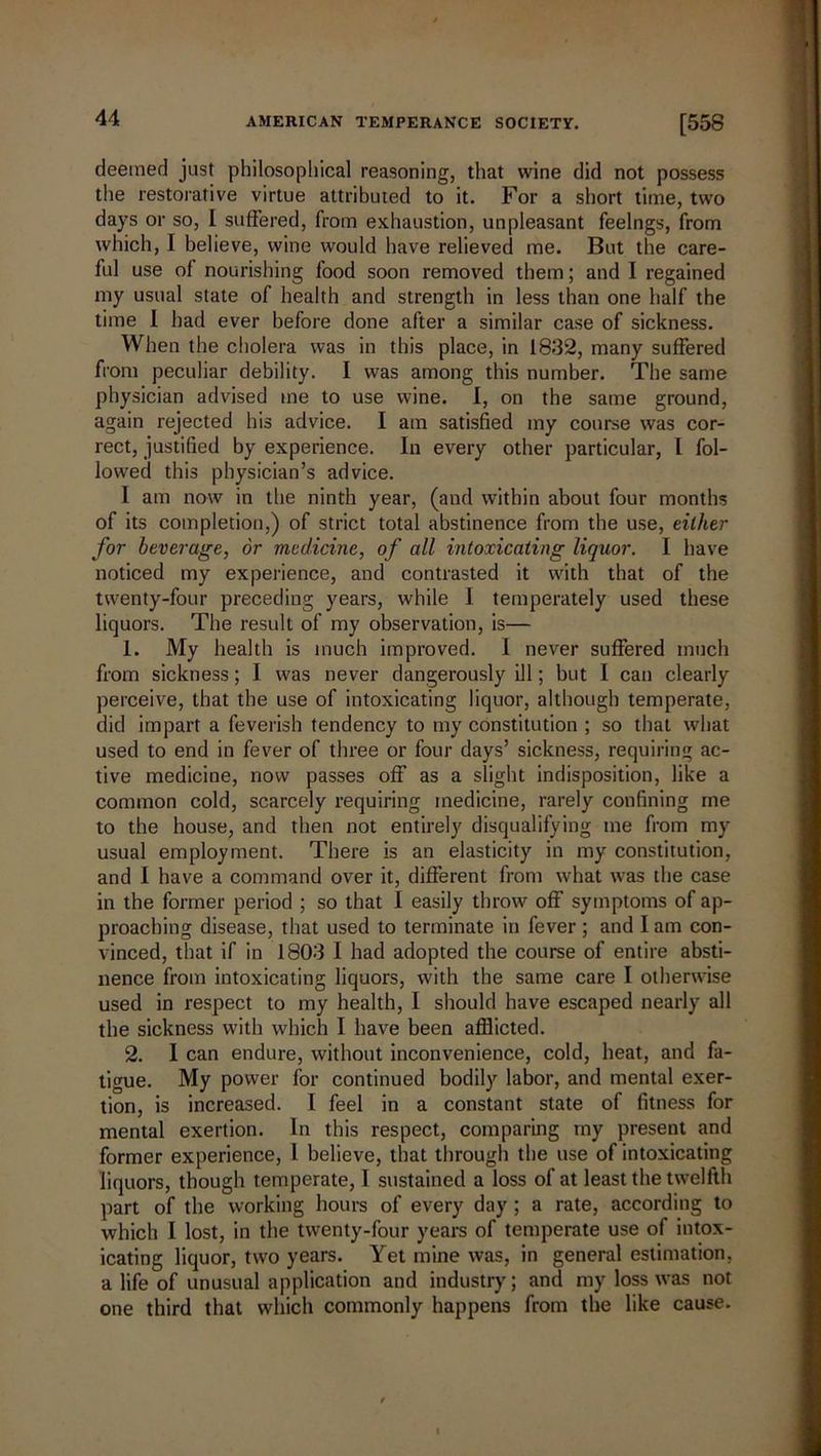 deemed just philosophical reasoning, that wine did not possess the restorative virtue attributed to it. For a short time, two days or so, I suffered, from exhaustion, unpleasant feelngs, from which, I believe, wine would have relieved me. But the care- ful use of nourishing food soon removed them; and I regained my usual state of health and strength in less than one half the time 1 had ever before done after a similar case of sickness. When the cholera was in this place, in 1832, many suffered from peculiar debility. I was among this number. The same physician advised me to use wine. I, on the same ground, again rejected his advice. I am satisfied my course was cor- rect, justified by experience. In every other particular, I fol- lowed this physician’s advice. 1 am now in the ninth year, (and within about four months of its completion,) of strict total abstinence from the use, either for beverage, or medicine, of all intoxicating liquor. I have noticed my experience, and contrasted it with that of the twenty-four preceding years, while I temperately used these liquors. The result of my observation, is— 1. My health is much improved. I never suffered much from sickness; I was never dangerously ill; but I can clearly perceive, that the use of intoxicating liquor, although temperate, did impart a feverish tendency to my constitution ; so that what used to end in fever of three or four days’ sickness, requiring ac- tive medicine, now passes off as a slight indisposition, like a common cold, scarcely requiring medicine, rarely confining me to the house, and then not entirely disqualifying me from my usual employment. There is an elasticity in my constitution, and I have a command over it, different from what was the case in the former period ; so that I easily throw off symptoms of ap- proaching disease, that used to terminate in fever ; and I am con- vinced, that if in 1803 I had adopted the course of entire absti- nence from intoxicating liquors, with the same care I otherwise used in respect to my health, I should have escaped nearly all the sickness with which I have been afflicted. 2. I can endure, without inconvenience, cold, heat, and fa- tigue. My power for continued bodily labor, and mental exer- tion, is increased. I feel in a constant state of fitness for mental exertion. In this respect, comparing my present and former experience, l believe, that through the use of intoxicating liquors, though temperate, I sustained a loss of at least the twelfth part of the working hours of every day; a rate, according to which I lost, in the twenty-four years of temperate use of intox- icating liquor, two years. Yet mine was, in general estimation, a life of unusual application and industry; and my loss was not one third that which commonly happens from the like cause.